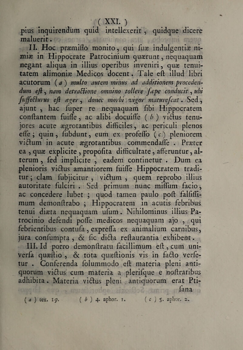 pius Inquirendum quid intellexerit , quidque dicere maluerit. II. Hoc praemitto monito, qui Iliae indulgentias ni¬ miae in Hippocrate Patrocinium quaerunt, nequaquam negant aliqua in illius operibus inveniri, quas tenui¬ tatem alimonias Medicos docent. Tale eft illud libri acutorum (a) multo autem minus ad additionem proceden¬ dum eft, nam detraSiione omnino tollere fttpe conducit, ubi fuffeSlurus eft ceger, donec morbi vigor maturefcat. Sed , ajunt , hac fuper re nequaquam Ubi Hippocratem conflantem fuifle, ac alibi docuiffe ( b ) vi£tus tenu- jores acute aegrotantibus difficiles, ac periculi plenos effe ; quin , fubdunt, eum ex profeffo (c) pleniorem vidtum in acute aegrotantibus commendafle . Praeter ea , quae explicite , propofita difficultate , afferuntur, al¬ terum , fed implicite , eadem continetur . Dum ea plenioris vi£tus amantiorem fuiffe Hippocratem tradi¬ tur ; clam fubjicitur , viftum , quem reprobo illius autoritate fulciri . Sed primum nunc miffum facio, ac concedere lubet ; quod tamen paulo poft falfifli- mum demonftrabo ; Hippocratem in acutis febribus tenui di^ta nequaquam ufum . Nihilominus illius Pa¬ trocinio defendi poffe medicos nequaquam ajo , qui febrientibus contufa , expreffa ex animalium carnibus, jura confumpta , & fic dicta reftaurantia exhibent. III. Id porro demonftratu facillimum eft, cum uni- verfa quseflio , & tota quaeftionis vis in fa£to verfe- tur . Conferenda folummodo eft materia pleni anti¬ quorum victus cum materia a plerifque e noftratibus adhibita . Materia victus pleni antiquorum erat Pti- fana ( a ) tex. I?. ( b ) 4. aphor. 1. (<7)5. aphor. 2.