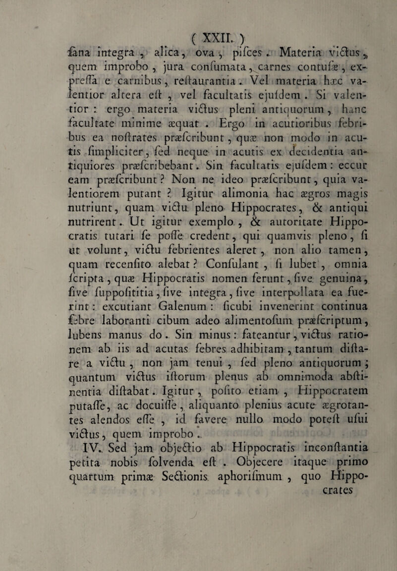 fana integra alica, ova •, pifces .. Materia vi£tus * quem improbo, jura confumata, carnes contuli, ex- preffa e carnibus, reftaurantia . Vel materia hxc va- lentior altera eft , vel facultatis ejuldem . Si valen- tior : ergo materia vuftus pleni antiquorum, hanc facultate minime aequat . Ergo in acutioribus febri¬ bus ea noftrates prxfcribunt , quae non modo in acu¬ tis fimpliciter, fed neque in acutis ex decidentia an¬ tiquiores prxfcribebant. Sin facultatis ejufdem: eccur eam praefcribunt ? Non ne ideo prxfcribunt, quia va- lentiorem putant ?. Igitur alimonia, hac xgros magis nutriunt, quam vi£lu pleno Hippocrates, & antiqui nutrirent. Ut igitur exemplo , & autoritate Hippo¬ cratis tutari fe polle credent, qui quamvis pleno, fi ut volunt, vi£tu febrientes aleret, non alio tamen, quam recenfito alebat? Confulant , fi lubet , omnia fcripta , quae Hippocratis nomen ferunt, five. genuina, five fuppofititia, five integra, five interpullata ea fue¬ rint : excutiant Galenum : ficubi invenerint continua Ubre laboranti cibum adeo alimentofum praefcriptum, lubens manus do . Sin minus : fateantur, viftus ratio¬ nem ab iis ad acutas febres adhibitam , tantum difta- re a viftu , non jam tenui , fed pleno antiquorum ; quantum viftus illorum plenus ab omnimoda abfti- nentia diftabat. Igitur , polito etiam , Elippocratem putaffe, ac docuifte , aliquanto plenius acute aegrotan¬ tes alendos effe , id favere nullo modo potefi ufui viftus, quem improbo ... IV. Sed jam objeftio ab Hippocratis inconftantia petita nobis folvenda. eft . Objecere itaque primo quartum primae Se&ionis aphorifmum , quo Hippo¬ crates