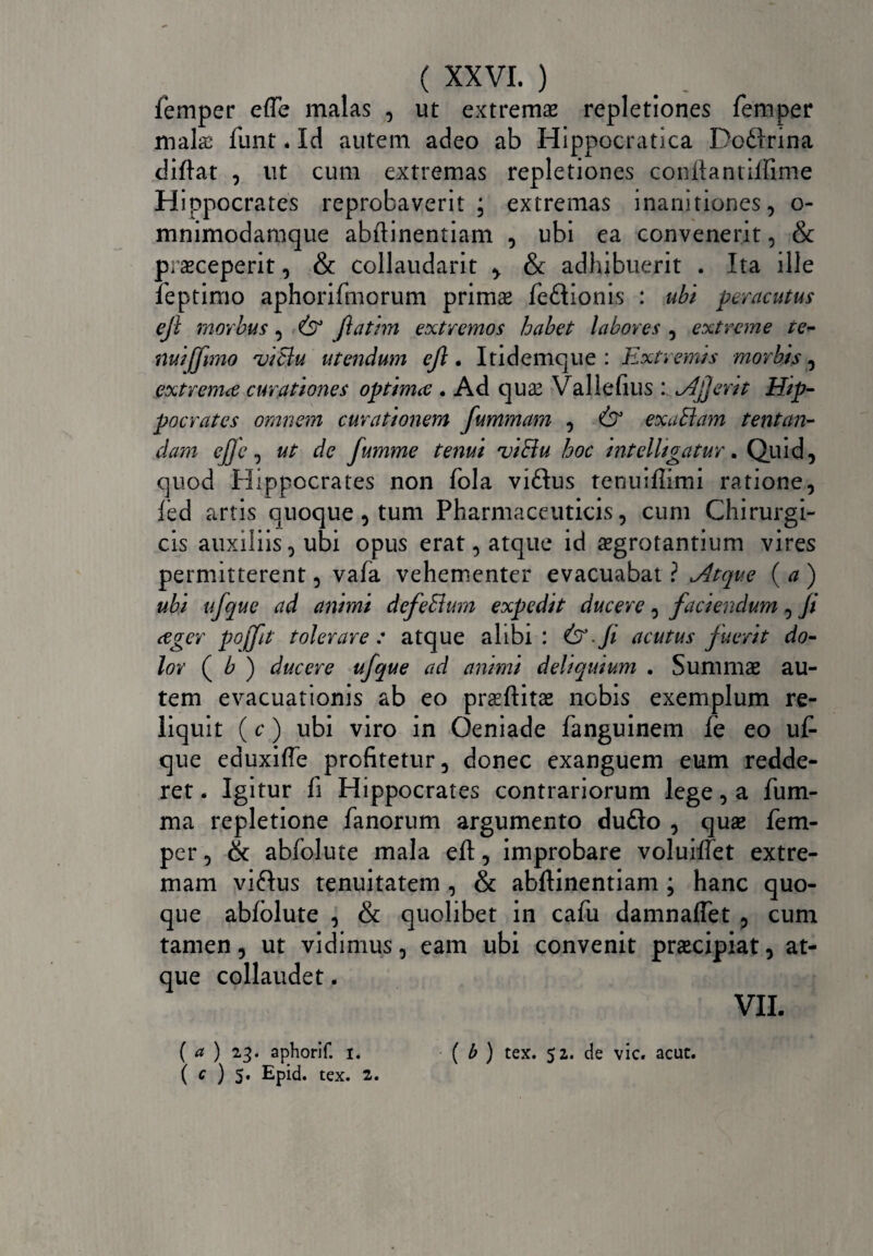 femper effe malas , ut extremae repletiones femper mala: funt * Id autem adeo ab Hippocratica Do&rina diftat , ut cum extremas repletiones conftantiflime Hippocrates reprobaverit; extremas inanitiones, o- mnimodamque abftinentiam , ubi ea convenerit, & praeceperit, & collaudarit & adhibuerit . Ita ille feptimo aphorifmorum primae fe&ionis : ubi peracutus eft morbus, 6° fatim extremos habet labores , extreme tc~ nui (fano 'viBu utendum ejl. Itidemque : Extremis morbis, extremce curationes optima . Ad quae Vallefius : Afer it Hip¬ pocrates omnem curationem fummam , 6° exuBam tentan¬ ci ara ej]e, ut de fumme tenui viBu hoc intelltgatur. Quid, quod Hippocrates non fola viftus tenuiflimi ratione, led artis quoque, tum Pharmaceuticis, cum Chirurgi¬ cis auxiliis, ubi opus erat, atque id aegrotantium vires permitterent, vafa vehementer evacuabat ? Atque ( a ) ubi ufque ad animi defeBum expedit ducere, faciendum, fi ager pojfit tolerare : atque alibi : & -fi acutus fuerit do¬ lor ( b ) ducere ufque ad animi deliquium . Summae au¬ tem evacuationis ab eo praeftitae nobis exemplum re¬ liquit (c) ubi viro in Oeniade fanguinem fe eo uf¬ que eduxifte profitetur, donec exanguem eum redde¬ ret . Igitur fi Hippocrates contrariorum lege, a fum- ma repletione fanorum argumento dufto , quae fem¬ per , & abfolute mala eft, improbare voluiftet extre¬ mam viftus tenuitatem , & abftinentiam ; hanc quo¬ que abfolute , & quolibet in cafu damnaflet , cum tamen, ut vidimus, eam ubi convenit praecipiat, at¬ que collaudet. VII. ( ct ) 23. aphorlf. 1. ( b ) tex. 52. de vic. acut. ( c ) 5. Epid. tex. 2.