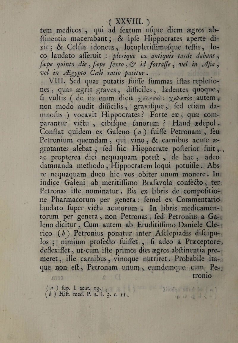 tem medicos , qui ad fextum ufque diem aegros ab- (linentia macerabant; & ipfe Hippocrates aperte di¬ xit; & Celfus idoneus, locupletiflimufque tertis, lo¬ co laudato afferuit : pl erique ex. antiquis tarde dabant, fctpe quinta die , f<epe fexto , id fortaffe y vel in Jjjia , ■vel in JEgypto Cctli ratio patitur. VIII. Sed quas putatis fuiffe fummas iftas repletio¬ nes , quas aegris graves, difficiles, ludentes quoque, fi vultis ( de iis enim dicit yj^srd. : ^etXfTros autem , non modo audit difficilis, gravifque, fed etiam da¬ ni nofus ) vocavit Hippocrates ? Forte eae, quae com¬ parantur vidu , cibifque fanorum ? Haud aedepol. Conflat quidem ex Galeno (a) fuiffe Petronam , feu Petronium quemdam, qui vino , & carnibus acute ae¬ grotantes alebat ; fed hic Hippocrate porterior fuit r. ac propterea dici nequaquam poteft ,. de hac , adeo damnanda methodo , Hippocratem loqui potuifle . Abs re nequaquam duco hic vos obiter unum monere. In indice Galeni ab meritiflimo Brafavola eonfedo, ter Petronas ifte nominatur. Bis ex libris de compofitio- ne Pharmacorum per genera : femel ex Commentario laudato fuper vidu acutorum . In libris medicamen¬ torum per genera, non Petronas, fed Petronius a Ga¬ leno dicitur. Cum autem ab Eruditiflimo Daniele Cle¬ rico (b) Petronius ponatur inter Afclepiadis difeipu- los ; nimium profedo fuiffet , (i adeo a Praeceptore.% deflexiflet, ut cum ifte primos dies aegros abftinentia pre¬ meret, ille carnibus, vinoque nutriret. Probabile ita¬ que. non. eft, Petronam unum, eumdemque cum Pe-4 ■ 1 - tronio ( a ) fup. 1. acur. ig, , y *. ( b ) Hift. med. P. 2. L 3. c. 11^ \