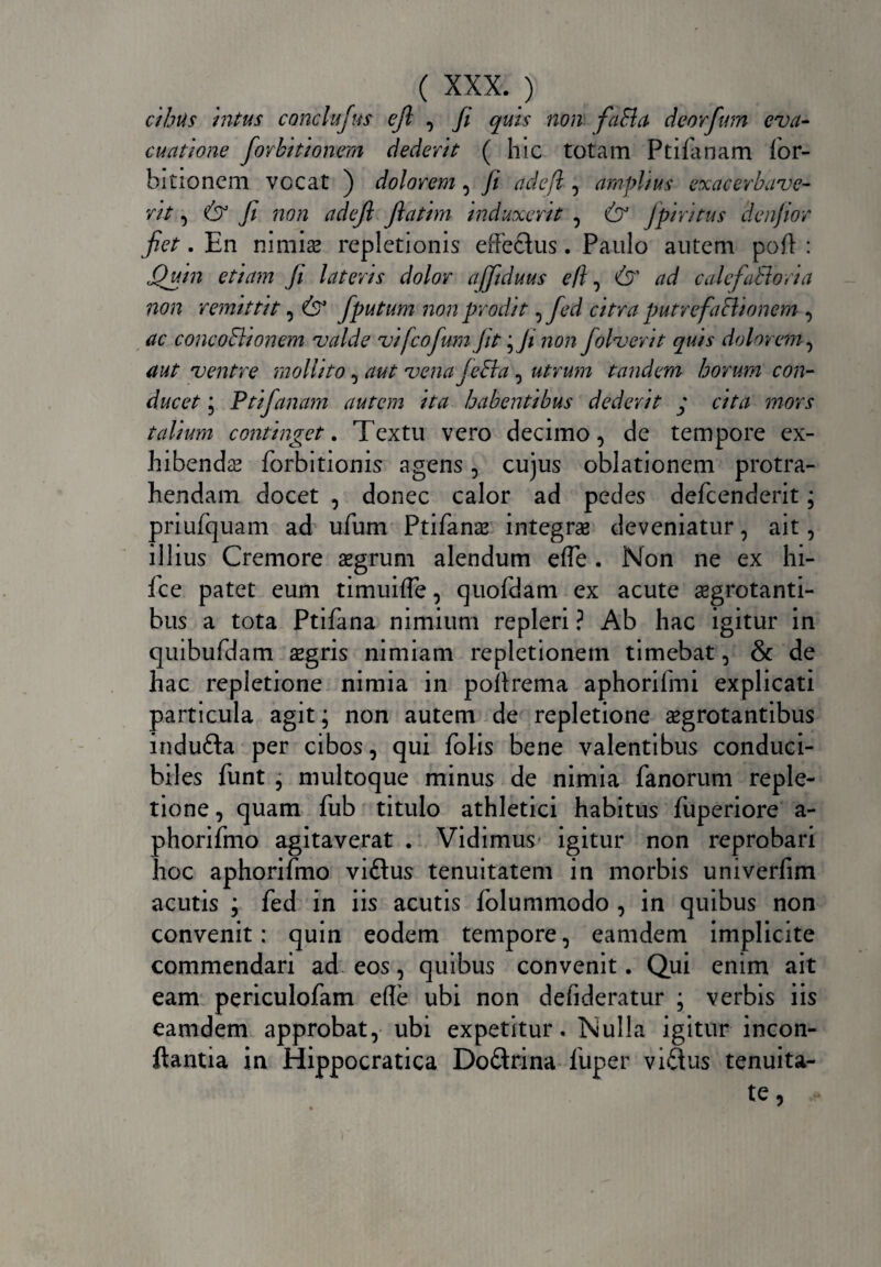 cibus intus conclufus ejl , Ji quis non fafla deorfwn eva¬ cuatione forbitionem dederit ( hic totam Ptifanam for- bitionem vocat ) dolorem , Ji adefl , amplius exacerbave¬ rit , & fi non adejl Jlatim induxerit , Qf Jpiri tus denjior Jiet. En nimis repletionis effectus. Paulo autem poft : Quin etiam Ji lateris dolor ajfiduus e/l ^ & ad calefaBoria non remittit, & fputum non prodit , fed citra putrefaSlionem , ac concoBionem valde vijcofum Jit Qi non folverit quis dolorem, aut ventre mollito, aut venafeEta, utrum tandem horum con¬ ducet * Ptifanam autem ita habentibus dederit y cita mors talium continget. Textu vero decimo, de tempore ex- hibends forbitionis agens, cujus oblationem protra¬ hendam docet , donec calor ad pedes defcenderit; priufquam ad ufum Ptifans integrae deveniatur, ait, illius Cremore aegrum alendum effe. Non ne ex hi- fce patet eum timuifle, quofdam ex acute sgrotanti- bus a tota Ptifana nimium repleri ? Ab hac igitur in quibufdam aegris nimiam repletionem timebat, & de hac repletione nimia in poffrema aphorifmi explicati particula agit; non autem de repletione aegrotantibus indufta per cibos, qui folis bene valentibus conduci¬ biles funt , nniltoque minus de nimia fanorum reple¬ tione , quam fub titulo athletici habitus fuperiore a- phorifmo agitaverat . Vidimus igitur non reprobari hoc aphorifmo viftus tenuitatem in morbis univerfim acutis \ fed in iis acutis folummodo , in quibus non convenit: quin eodem tempore, eamdem implicite commendari ad eos, quibus convenit. Qui enim ait eam periculofam effe ubi non deiideratur ; verbis iis eamdem approbat, ubi expetitur. Nulla igitur incon- ftantia in Hippocratica Doftrina fuper viflus tenuita-