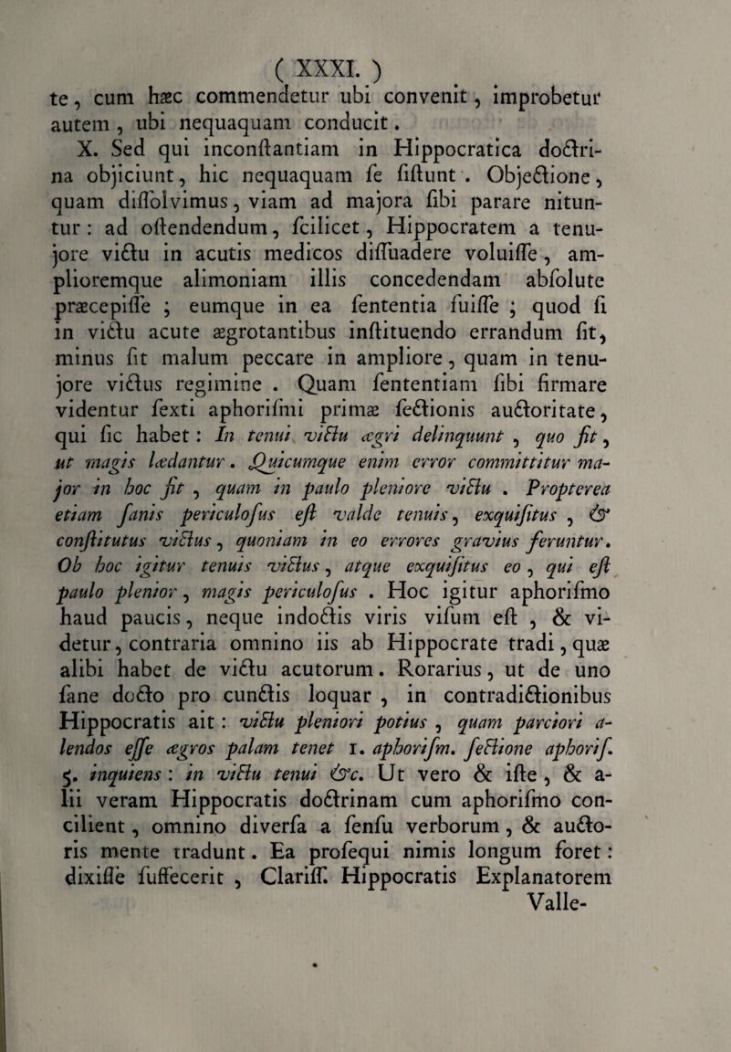 te, cum haec commendetur ubi convenit, improbetur autem , ubi nequaquam conducit. X. Sed qui inconftantiam in Hippocratica dodri- na objiciunt, hic nequaquam fe fiftunt . Objedione , quam diflolvimus, viam ad majora libi parare nitun¬ tur : ad oftendendum, fcilicet, Hippocratem a tenu¬ iore vidu in acutis medicos diffindere voluiffe, am- plioremque alimoniam illis concedendam abfolute praecepiffe ; eumque in ea lententia luifle ; quod li in vidu acute aegrotantibus inftituendo errandum lit^ minus fit malum peccare in ampliore, quam in tenu- jore vidus regimine . Quam fententiam libi firmare videntur fexti aphorifmi primae fedionis audoritate, qui fic habet: In tenui viBu agri delinquunt , quo jit, ut mugis laciantur. Quicumque enim error committitur ma¬ jor in hoc jit , quam tn paulo pleniore viBu . Propterea etiam fanis periculofus ejl valde tenuis, exquifitus , (3* confli tutus viBus, quoniam in eo errores gravius feruntur. Ob hoc igitur tenuis viBus, atque exquifitus eo, qui efl paulo plenior, magis periculofus . Hoc igitur aphorifino haud paucis, neque indodis viris vifum efl: , & vi¬ detur, contraria omnino iis ab Hippocrate tradi, quae alibi habet de vidu acutorum. Rorarius, ut de uno fane dodo pro eundis loquar , in contradidionibus Hippocratis ait : viBu pleniori potius , quam parciori a- lendos ejfe agros palam tenet i. aphorifm. feBione aphorif inquiens : in viBu tenui &c. Ut vero & ifte , & a- lii veram Hippocratis dodrinam cum aphorifmo con¬ cilient , omnino diverfa a lenfu verborum, & audo- ris mente tradunt. Ea profequi nimis longum foret: dixifle fuffecerit 5 ClarilT. Hippocratis Explanatorem Valle-