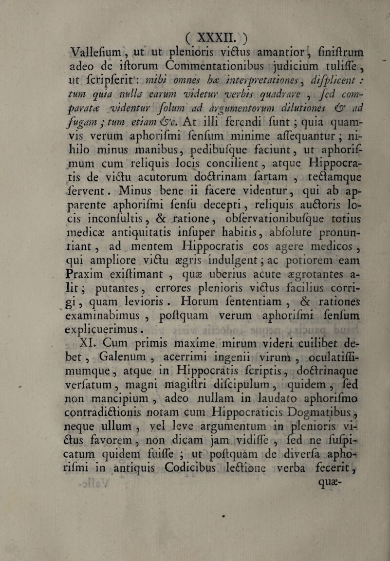 Vallefium, ut ut plenioris viflus amantior, finiftrum adeo de iftorum Commentationibus judicium tulifte , ut fcripferit': mihi omnes ha interpretationes, difplicent : tum quia nulla earum videtur verbis quadrare , Jed com¬ parata videntur folum ad argumentorum dilutiones (DJ ad fugam; tum etiam &c. At illi ferendi funt ; quia quam¬ vis verum aphorifmi fenfum minime aflequantur ; ni¬ hilo minus manibus, pedibufque faciunt, ut aphorif- mum cum reliquis locis concilient, atque Hippocra¬ tis de vi6Iu acutorum doftrinam fartam , teftamque fervent. Minus bene ii facere videntur, qui ab ap¬ parente aphorifmi fenfu decepti, reliquis au&oris lo¬ cis inconfultis, & ratione, obfervationibufque totius medies antiquitatis infuper habitis, abfolute pronun¬ tiant , ad mentem Hippocratis eos agere medicos , qui ampliore vi£tu asgris indulgent; ac potiorem eam Praxim exiftimant , quas uberius acute sgrotantes a- lit; putantes, errores plenioris vicius facilius corri¬ gi , quam levioris . Horum fententiam , & rationes examinabimus , poftquam verum aphorifmi fenfum explicuerimus. XI. Cum primis maxime mirum videri cuilibet de¬ bet , Galenum , acerrimi ingenii virum , oculatiffi- mumque, atque in Hippocratis feriptis, dodlrinaque verfatum, magni magiftri difcipulum, quidem , fed non mancipium , adeo nullam in laudato aphorifmo contradiftionis notam cum Hippocraticis Dogmatibus, neque ullum , vel leve argumentum in plenioris vi- £Ius favorem, non dicam jam vidifte , fed ne fufpi- catum quidem fuilfe ; ut poftquam de diverla apho¬ rifmi in antiquis Codicibus leftione verba fecerit, , \ qu«-
