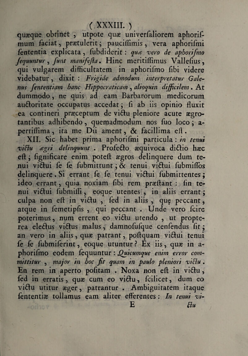 quaeque obtinet , utpote qu# univerfaliorem aphorif- mum faciat, praetulerit; pauciflimis , vera aphorifmi fententia explicata , fubdiderit : qu<e vero de aphorifmo Jequuntur, fiunt manifefia• Hinc meritiflmius Vallefius, qui vulgarem difficultatem in aphorifmo fibi videre videbatur, dixit : Frigide admodum interpretatur Gale¬ nus fententiam hanc Hippocraticam , alioquin difficilem . At dummodo, ne quis ad eam Barbarorum medicorum audtoritate occupatus accedat; fi ab iis opinio fluxit ea contineri praeceptum de vidtu pleniore acute aegro¬ tantibus adhibendo, quemadmodum nos fuo loco; a- pertiflima, ita me Dii ament, & facillima efi . XII. Sic habet prima aphorifmi particula : in tenui viBu agri delinquunt . Profedto aequivoca didtio haec eft; fignificare enim poteft aegros delinquere dum te¬ nui vidtui fe fe fubmittunt; & tenui vidtui fubmiflbs delinquere. Si errant fe fe tenui vidtui fubmittentes; ideo errant, quia noxiam fibi rem praeftant : fin te¬ nui vidtui fubmifli, eoque utentes , in aliis errant; culpa non efl in vidtu , fed in aliis , quf peccant, atque in femetipfis , qui peccant . Unde vero fcire poterimus, num errent eo vidtu utendo , ut propte- rea eledtus vidtus malus, damnofufque cenfendus fit; an vero in aliis, quae patrant, poftquam vidtui tenui fe fe fubmiferint, eoque utuntur ? Ex iis, quae in a- phorifmo eodem fequuntur : 'Quicumque enim error com¬ mittitur , major in hoc fit quam in paulo pleniori viBu . En rem in aperto pofitam . Noxa non efl: in vidtu, fed in erratis , quae cum eo vidtu, fcilicet, dum eo vidtu utitur aeger, patrantur . Ambiguitatem itaque fententiae tollamus eam aliter efferentes : In tenui vi- E Bu