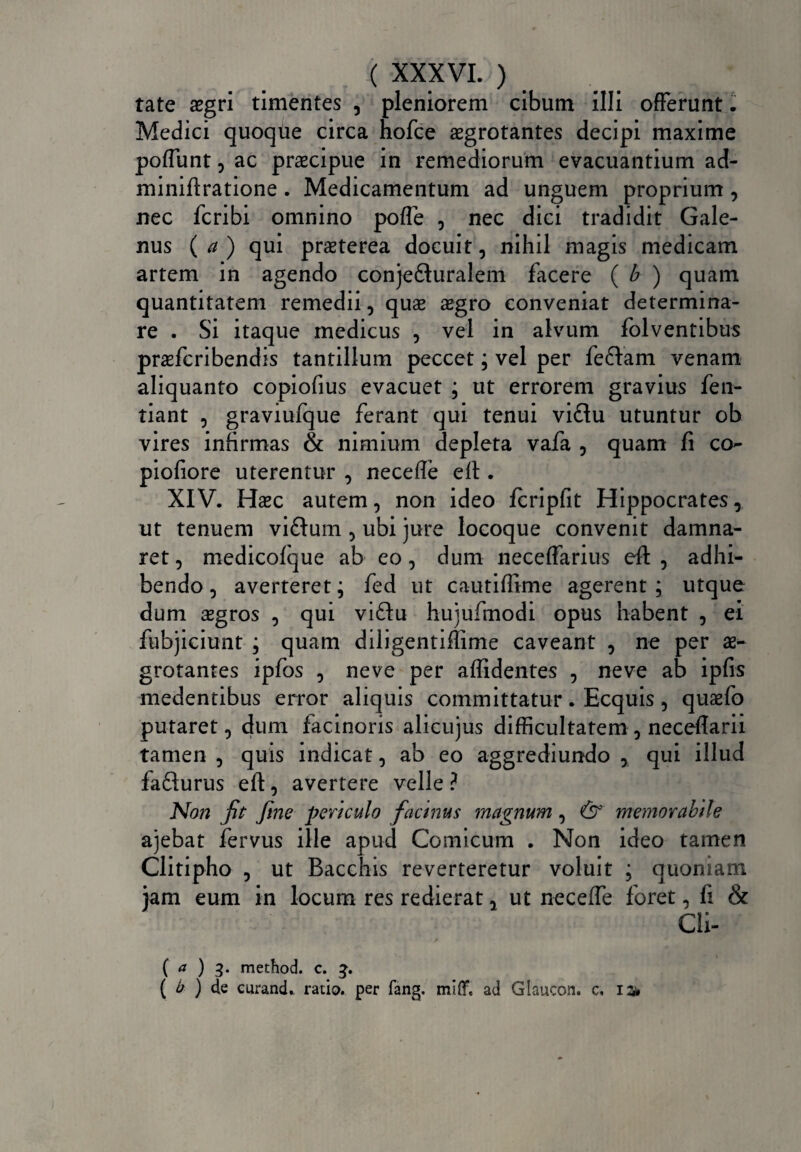 tate asgri timentes , pleniorem cibum illi offerunt. Medici quoque circa hofce aegrotantes decipi maxime poffunt , ac praecipue in remediorum evacuantium ad- miniftratione . Medicamentum ad unguem proprium , nec fcribi omnino poffe , nec dici tradidit Gale¬ nus ( a ) qui praeterea docuit, nihil magis medicam artem in agendo conjefiluralem facere ( b ) quam quantitatem remedii, quae aegro conveniat determina¬ re . Si itaque medicus , vel in alvum folventibus praefcribendis tantillum peccet; vel per feftam venam aliquanto copiofius evacuet ; ut errorem gravius fen- tiant , graviufque ferant qui tenui viftu utuntur ob vires infirmas & nimium depleta vafa , quam fi co- piofiore uterentur , neceffe efl . XIV. Haec autem, non ideo fcripfit Hippocrates, ut tenuem viftum , ubi jure locoque convenit damna¬ ret , medicofque ab eo, dum neceffarius eft , adhi¬ bendo , averteret; fed ut cautiffime agerent ; utque dum asgros , qui vi£lu hujufmodi opus habent , ei fubjiciunt ; quam diligentiflime caveant , ne per ae¬ grotantes ipfos , neve per allidentes , neve ab ipfis medentibus error aliquis committatur. Ecquis , quaefo putaret, dum facinoris alicujus difficultatem , neceflarii tamen , quis indicat, ab eo aggrediundo , qui illud fafturus efl:, avertere velle ? Non fit fine periculo facinus magnum, & memorabile ajebat fervus ille apud Comicum . Non ideo tamen Clitipho , ut Bacchis reverteretur voluit ; quoniam jam eum in locum res redierat, ut neceffe foret, fi & Cli- ( a ) 3. method. c. 3. ( ‘o ) de ctirand* ratio, per fang. miff. ad Glaucon. c.