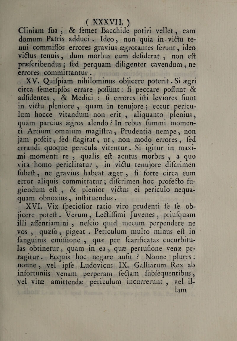 Cliniam fua , & femet Bacchide potiri vellet, eam domum Patris adduci. Ideo, non quia in viflu te¬ nui commiffos errores gravius aegrotantes ferunt, ideo vi&us tenuis, dum morbus eum defiderat , non eft praefcribendus; fed perquam diligenter cavendum , ne errores committantur. XV. Quifpiam nihilominus objicere poterit. Si aegri circa femetipfos errare poflunt: fi peccare poflunt & adfidentes , & Medici : fi errores ifti leviores fiunt in viftu pleniore , quam in tenujore ; eccur pericu¬ lum hocce vitandum non erit , aliquanto plenius, quam parcius aegros alendo ? In rebus fummi momen¬ ti Artium omnium magiftra, Prudentia nempe, non jam pofcit, fed flagitat, ut, non modo errores, fed errandi quoque pericula vitentur. Si igitur in maxi¬ mi momenti re , qualis eft acutus morbus , a quo vita homo periclitatur , in viffu tenujore difcrimen fubeft , ne gravius habeat aeger , fi forte circa eum error aliquis committatur; difcrimen hoc profe&o fu¬ giendum eft , & plenior viftus ei periculo nequa¬ quam obnoxius , inftituendus. XVI. Vix fpeciofior ratio viro prudenti fe fe ob¬ jicere poteft . Verum , Leftiflimi Juvenes , priufquam illi aflentiamini , nefcio quid mecum perpendere ne vos , qusfo, pigeat . Periculum multo minus eft in fanguinis emiflione , quae per fcarificatas cucurbitu¬ las obtinetur, quam in ea, quas pertufione venae pe¬ ragitur . Ecquis hoc negare aufit ? Nonne plures: nonne , vel ipfe Ludovicus IX. Galbarum Rex ab infortuniis venam perperam feclam fubfequentibus, vel vitas amittendae periculum incurrerunt , vel il¬ lam