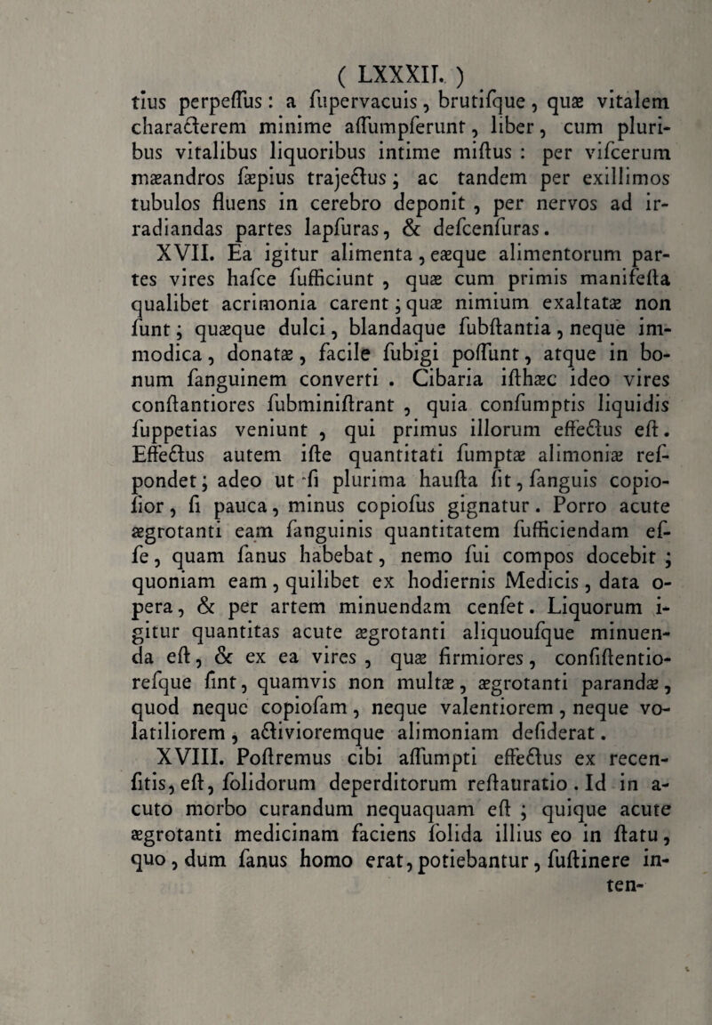 ( LXXXIT. ) tius perpeflus: a fupervacuis, brutifque, quae vitalem characterem minime affumpferunt, liber, cum pluri¬ bus vitalibus liquoribus intime miftus : per vifcerum maeandros faepius trajeflus; ac tandem per exillimos tubulos fluens in cerebro deponit , per nervos ad ir¬ radiandas partes lapfuras, & defcenfuras. XVII. Ea igitur alimenta, eaeque alimentorum par¬ tes vires hafce fufficiunt , quae cum primis manifefta qualibet acrimonia carent; quae nimium exaltatae non funt; quaeque dulci, blandaque fubftantia , neque im¬ modica , donatae , facile fubigi poflunt, atque in bo¬ num fanguinem converti . Cibaria ifthsc ideo vires conftantiores fubminiftrant , quia confumptis liquidis fuppetias veniunt , qui primus illorum effeftus efl. Effeflus autem ifte quantitati fumptae alimoniae ref- pondet; adeo ut “fi plurima haufta fit, fanguis copio- fior, fi pauca, minus copiofus gignatur. Porro acute aegrotanti eam fanguinis quantitatem fufficiendam ef- fe, quam fanus habebat, nemo fui compos docebit ; quoniam eam, quilibet ex hodiernis Medicis , data o- pera, & per artem minuendam cenfet. Liquorum i- gitur quantitas acute aegrotanti aliquoufque minuen¬ da efl, & ex ea vires , quae firmiores, confiftentio- refque fint, quamvis non multas, aegrotanti parandas, quod neque copiofam, neque valentiorem, neque vo¬ latiliorem , a&ivioremque alimoniam defiderat. XVIII. Poftremus cibi aflumpti effe&us ex recen- fitis, efl, folidorum deperditorum reflauratio . Id in a- cuto morbo curandum nequaquam efl ; quique acute aegrotanti medicinam faciens folida illius eo in flatu, quo, dum fanus homo erat,potiebantur, fuftinere in- ten- i