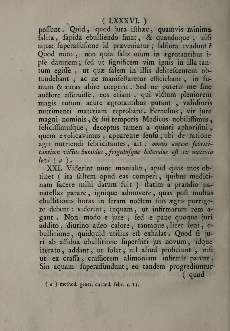 poffunt. Quid, quod jura ifthasc, quamvis minimo* falita, fapida ebulliendo fiunt, & quandoque ; nifi aquas fuperaffufione id proveniatur; falfiora evadunt ? Quod noto , non quia falis ufum in aegrotantibus i- pfe damnem; fed ut fignificem vim ignis in illa tan¬ tum egiffe , ut quo falem in illis deJitefcentem ob¬ tundebant , ac ne manifeflaretur efficiebant , in fu¬ mum & auras abire coegerit. Sed ne putetis me fine auftore afferuiffe, eos etiam , qui vi&um pleniorem magis tutum acute ogrotantibus putant , validioris nutrimenti materiam reprobare . Fernelius , vir jure magni nominis ,& fui temporis Medicus nobiliffimus,, feliciffimufque, deceptus tamen a quinti aphorifmi, quem explicavimus , apparente fenfu ; ubi de ratione agit nutriendi febricitantes , ait : omnis autem febrici¬ tantium viElus humidus ^frigidufque habendus efi ex materia levi ( a ) . XXL Viderint nunc moniales, apud quas mos ob¬ tinet ( ita faltem apud eas comperi, quibus medici¬ nam facere mihi datum fuit ) ftatim a prandio pa- natellas parare , ignique admovere, quas poft multas ebullitionis horas in feram noftem fuis ogris porrige¬ re debent: viderint, inquam, ut infirmarum rem a- gant . Non modo e jure , fed e pane quoque juri addito , diutino adeo calore , tantaque , licet leni, e- bullitione, quidquid utilius eft exhalat. Quod fi ju¬ ri ab affidua ebullitione fuperftiti jus novum, idque iterato, addant, ut folet; nil aliud proficiunt , nifi ut ex craffa, crafliorem alimoniam infirmis parent. Sin aquam fuperaffundunt; eo tandem progrediuntur ( quod ( a ) method. gener, curand. febr. c. li.