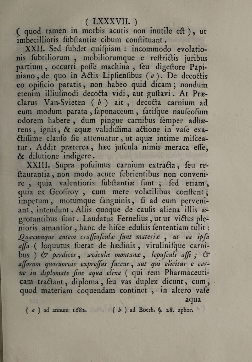 ( quod tamen in morbis acutis non inutile eft ), ut imbecillioris fubfiantiae cibum conftituant. XXII. Sed fubdet quifpiam : incommodo evolatio- nis fubtiliorum , mobiliorumque e reftridis juribus partium , occurri pofie machina , feu digefiore Papi¬ niano , de quo in Adis Lipfienfibus (a). De decodis eo opificio paratis , non habeo quid dicam ; nondum etenim illiufinodi decoda vidi, aut guftavi. At Prae¬ clarus Van-Svieten ( b ) ait , decoda carnium ad eum modum parata , faponaceum , fatifque naufeofum odorem habere , dum pingue carnibus femper adhe¬ rens , ignis , & aquae validiffima adione in vafe exa- diflime claufo fic attenuatur, ut aquae intime mifcea- tur. Addit praeterea, haec jufcula nimis meraca efle, & dilutione indigere. XXIII. Supra pofuimus carnium extrada, feu re- ftaurantia, non modo acute febrientibus non conveni¬ re , quia valentioris fubftanthe funt ; fed etiam, quia ex GeofFroy , cum mere volatilibus confient; impetum , motumque fanguinis, fi ad eum perveni¬ ant, intendunt. Aliis quoque de caufis aliena illis ae¬ grotantibus funt. Laudatus Fernelius , ut ut vidus ple¬ nioris amantior , hanc de hifce eduliis fententiam tulit: Quacumque autem crajfiufcula funt materia , ut ea ipfa affa ( loquutus fuerat de haedinis , vitulinifque carni¬ bus ) & perdices, avicula montana , lepufculi affi y (3* ajforum quorumvis expreffus fuccus, aut qui elicitur e car¬ ne in diplomate fine aqua elixa ( qui rem Pharmaceuti¬ cam tradant, diploma, feu vas duplex dicunt, cum, quod materiam coquendam continet , in altero vafe aqua ( b ) ad Boerh. §. 28. aphor. ( a ) ad annum 1682.