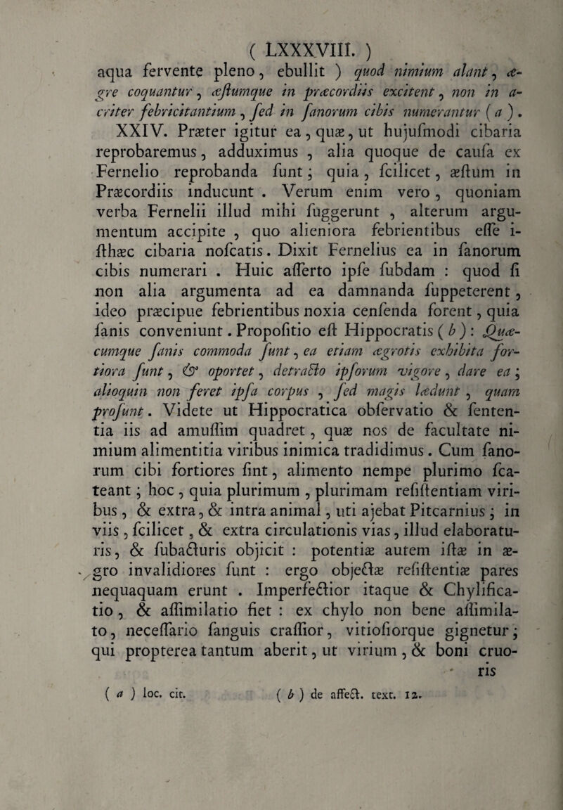 aqua fervente pleno, ebullit ) quod nimium alant, ce- gre coquantur, cejiumque in prcecordiis excitent , non in a- criter febricitantium , fed in fanorum cibis numerantur ( a ) . XXIV. Praeter igitur ea, quae, ut huiufmodi cibaria reprobaremus, adduximus , alia quoque de caufa ex Fernelio reprobanda funt; quia, fcilicet, aeftum in Praecordiis inducunt . Verum enim vero, quoniam verba Fernelii illud mihi fuggerunt , alterum argu¬ mentum accipite , quo alieniora febrientibus effe i- fthaec cibaria nofcatis. Dixit Fernelius ea in fanorum cibis numerari . Huic afferto ipfe fubdam : quod fi non alia argumenta ad ea damnanda fuppeterent, ideo praecipue febrientibus noxia cenfenda forent, quia fanis conveniunt. Propofitio eft Hippocratis ( b ) : £)uce- cumque fanis commoda funt, ea etiam cegrotis exhibita for¬ tiora funt, 6° oportet, detraBo ipforum rvigore , dare ea ; alioquin non feret ipfa corpus , fed magis lcedunt 5 quam profunt. Videte ut Hippocratica obfervatio & fenten- tia iis ad amufiim quadret, quae nos de facultate ni¬ mium alimentitia viribus inimica tradidimus. Cum fano¬ rum cibi fortiores fint, alimento nempe plurimo fca- teant; hoc , quia plurimum , plurimam refifientiam viri¬ bus , & extra, & intra animal, uti ajebat Pitcarnius ; in viis , fcilicet, & extra circulationis vias, illud elaboratu¬ ris, & fubafturis objicit : potentiae autem ifiae in ae- v gro invalidiores funt : ergo obje£Fe rehftentiae pares nequaquam erunt . Imperfeftior itaque & Chylifica- tio , & aflimilatio fiet : ex chylo non bene affimila- to, neceffario fanguis craflior, vitiofiorque gignetur; qui propterea tantum aberit, ut virium , & boni cruo- ris