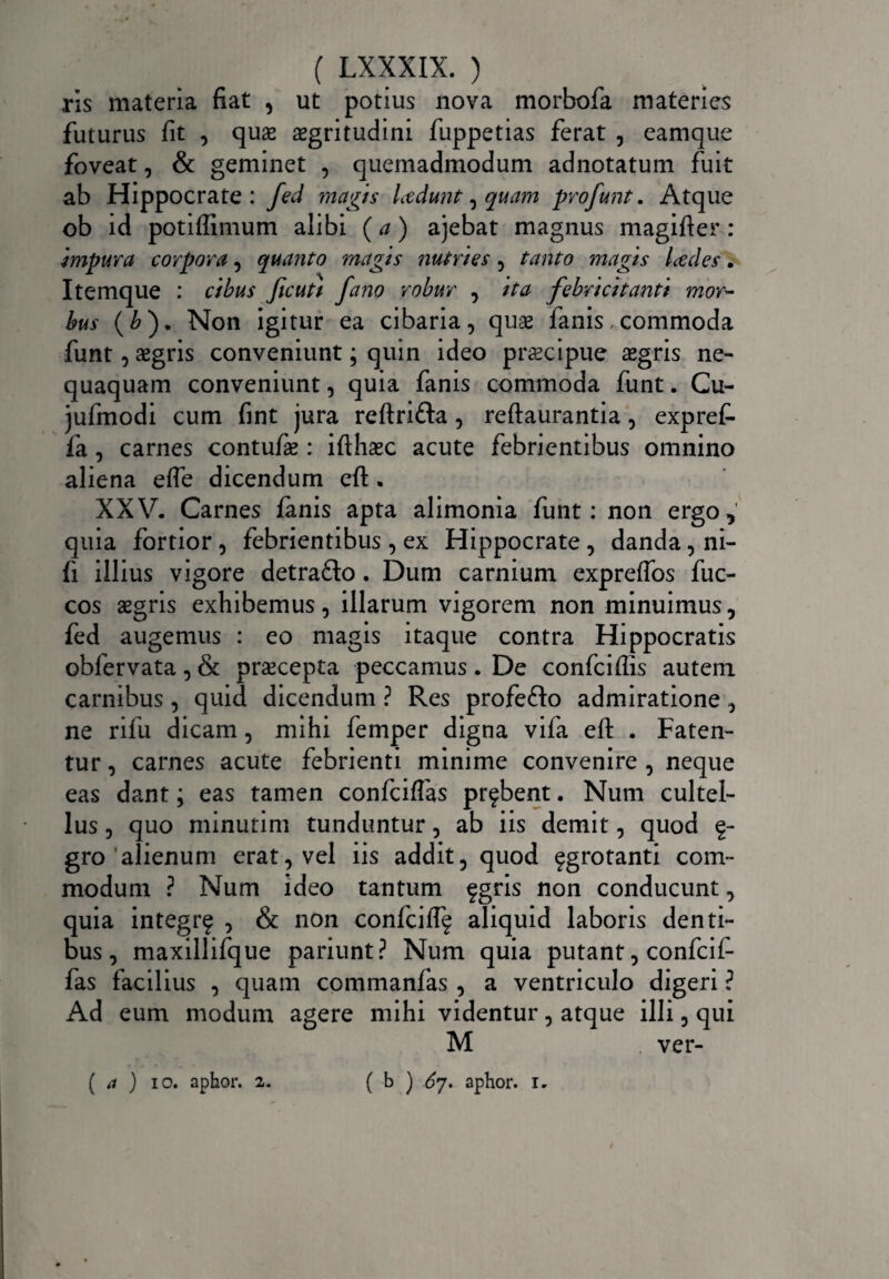 ns materia fiat , ut potius nova morbofa materies futurus fit , quas aegritudini fuppetias ferat , eamque foveat, & geminet , quemadmodum adnotatum fuit ab Hippocrate: fed magis Ledunt, quam pro funt. Atque ob id potiffimum alibi (a) ajebat magnus magifter: impura corpora, quanto magis nutries, tanto magis Ledes. Itemque : cibus Jicutt fano robur , ita febricitanti mor¬ bus (£). Non igitur ea cibaria, quae fanis .commoda funt, aegris conveniunt; quin ideo praecipue aegris ne¬ quaquam conveniunt, quia fanis commoda funt. Cu- jufmodi cum fint jura reftri&a , reftaurantia, expref- fa, carnes contufie : ifthaec acute febrientibus omnino aliena efle dicendum eft. XXV. Carnes fanis apta alimonia funt: non ergo, quia fortior, febrientibus , ex Hippocrate , danda, ni- fi illius vigore detra&o. Dum carnium expreffos fuc- cos aegris exhibemus, illarum vigorem non minuimus, fed augemus : eo magis itaque contra Hippocratis obfervata, & praecepta peccamus. De confciftis autem carnibus, quid dicendum ? Res profeflo admiratione, ne rifu dicam, mihi femper digna vifa eft . Faten¬ tur , carnes acute febrienti minime convenire , neque eas dant; eas tamen confciflas probent. Num cultel¬ lus , quo minurim tunduntur, ab iis demit, quod £- gro alienum erat, vel iis addit, quod ^grotanti com¬ modum ? Num ideo tantum fgris non conducunt, quia integrf , & non confcift^ aliquid laboris denti¬ bus, maxillifque pariunt? Num quia putant, confcif- fas facilius , quam commanfas , a ventriculo digeri ? Ad eum modum agere mihi videntur, atque illi, qui M ver- ( b ) 67. aphor. 1. ( a ) 10. aphor. 2.