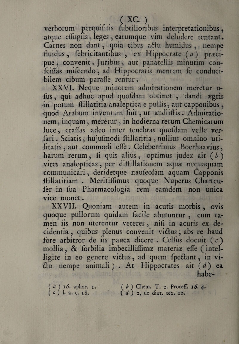 verborum perquifitis fubtilioribus interpretationibus, atque effugiis , leges , earumque vim deludere tentant* Carnes non dant, quia cibus a£lu humidus , nempe fluidus , febricitantibus , ex Hippocrate (a) praeci¬ pue , convenit. Juribus, aut panatellis minutim con- fciffas mifcendo, ad Hippocratis mentem fe conduci¬ bilem cibum paraffe rentur. XXVI. Neque minorem admirationem meretur u- fus, qui adhuc apud quofdam obtinet , dandi £gris in potum ffillatitia analeptica e pullis, aut capponibus , quod Arabum inventum fuit, ut audiiflis. Admiratio¬ nem, inquam, meretur, in hodierna rerum Chemicarum luce, cralfas adeo inter tenebras quofdam velle ver- fari. Sciatis, hujufmodi ffillatitia , nullius omnino uti¬ litatis, aut commodi effe . Celeberrimus Boerhaavius, harum rerum, fi quis alius, optimus judex ait (£) vires analepticas, per diffillationem aquse nequaquam communicari, deridetque naufeofam aquam Capponis ftillatitiam . Meritiffimus quoque Nuperus Charteu- fer in fua Pharmacologia rem eamdem non unica vice monet. XXVII. Quoniam autem in acutis morbis , ovis quoque pullorum quidam facile abutuntur , cum ta¬ men iis non uterentur veteres, nifi in acutis ex de¬ cidentia, quibus plenus convenit viflus; abs re haud fore arbitror de iis pauca dicere . Celfus docuit (c) mollia, & forbilia imbecilliflimse materia* effe ( intel- ligite in eo genere viftus, ad quem fpe&ant, in vi- ftu nempe animali) . At Hippocrates ait (d) ea habe- ( a ) 16. aphor. i. ( b ) Chem. T. 2. ProcefT. 16. 4. ( c ) 1. 2. c. 18. ( d ) 2, de diset. tex. 12.