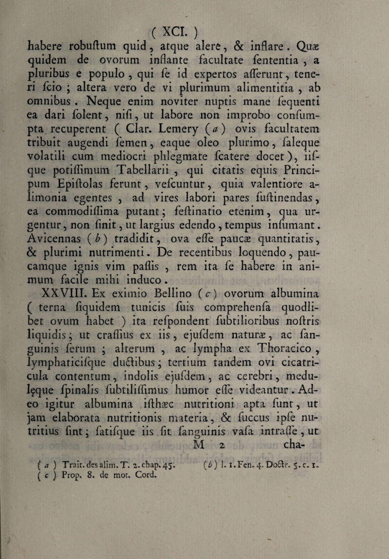 habere robuftum quid, atque alere, & inflare . Quae quidem de ovorum inflante facultate fententia , a pluribus e populo , qui fe id expertos afferunt, tene¬ ri fcio ; altera vero de vi plurimum alimentitia , ab omnibus . Neque enim noviter nuptis mane fequenti ea dari folent, nifi, ut labore non improbo confum- pta recuperent ( Clar. Lemery (</) ovis facultatem tribuit augendi femen, eaque oleo plurimo, faleque volatili cum mediocri phlegmate fcatere docet), iif- que potiflimum Tabellarii , qui citatis equis Princi- pum Epiftolas ferunt, vefcuntur, quia valentiore a- limonia egentes , ad vires labori pares fuflinendas y ea commodiflima putant; feflinatio etenim, qua ur¬ gentur , non finit, ut largius edendo, tempus infumant. Avicennas (b) tradidit, ova efle paucse quantitatis y & plurimi nutrimenti. De recentibus loquendo > pau- camque ignis vim paflis , rem ita fe habere in ani¬ mum facile mihi induco . XXVIII. Ex eximio Bellino (c) ovorum albumina ( terna fiquidem tunicis fuis comprehenfa quodli¬ bet ovum habet ) ita refpondent fubtilioribus noftris liquidis; ut craflius ex iis, ejufdem natura?, ac fan- guinis ferum ; alterum , ac lympha ex Thoracico , lympharicifque dudlibus; tertium tandem ovi cicatri¬ cula contentum, indolis ejufdem, ac cerebri y medu- Ifque fpinalis fubtiliffimus humor efle videantur . Ad¬ eo igitur albumina ifth-BC nutritioni apta funt, ut jam elaborata nutritionis materia, & fuccus ipfe nu¬ tritius fint; fatifque iis fit fanguinis vafa intraffe , ut M 2 cha- ( a ) Trait.desalirn.T. 2.chap»45. ( c ) Prop.. 8. de mor. Cord. (6) 1. i.Fen.4. Do&r. £.c. x.