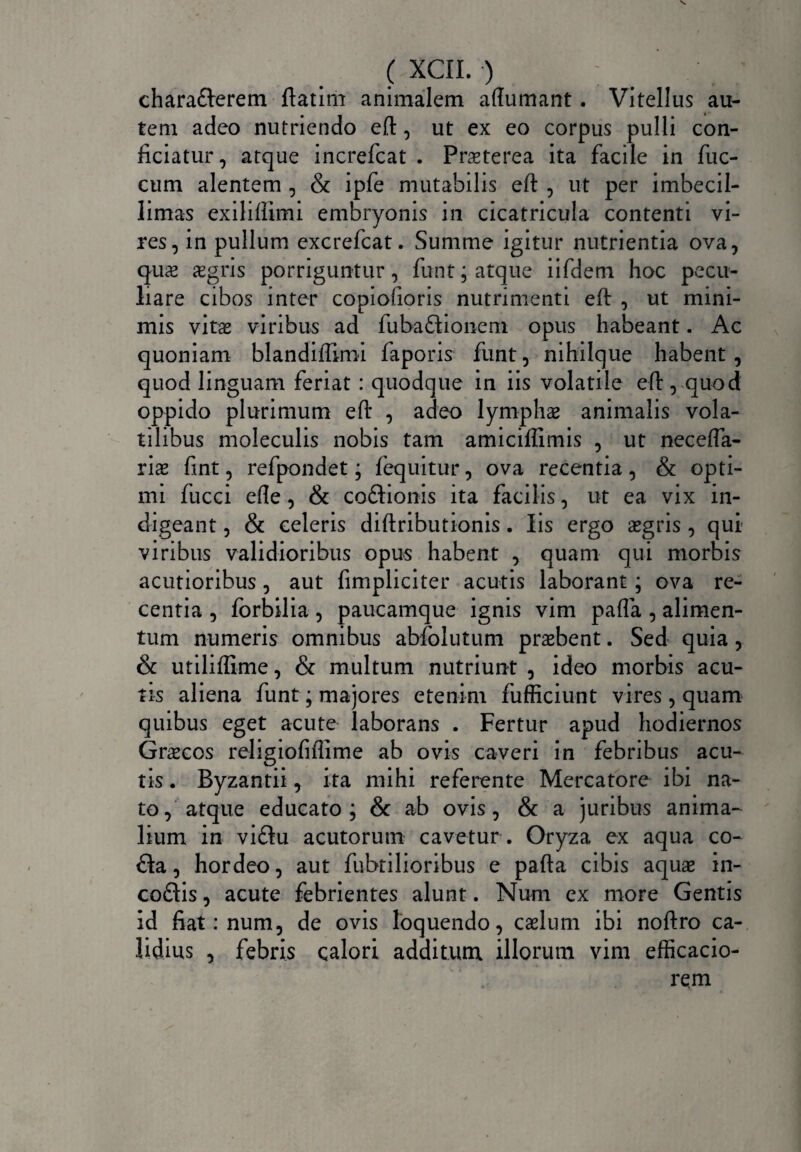 chara&erem ftatim animalem aftumant. Vitellus au¬ tem adeo nutriendo eft, ut ex eo corpus pulli con¬ ficiatur, atque increfcat . Praeterea ita facile in fuc- cum alentem , & ipfe mutabilis eft , ut per imbecil- limas exiliftimi embryonis in cicatricula contenti vi¬ res, in pullum excrefcat. Summe igitur nutrientia ova, quae aegris porriguntur, funt; atque iifdem hoc pecu¬ liare cibos inter copiofioris nutrimenti eft , ut mini¬ mis vitae viribus ad fuba£fionem opus habeant. Ac quoniam blandiftimi faporis funt, nihilque habent , quod linguam feriat : quodque in iis volatile eft, quod oppido plurimum eft , adeo lymphae animalis vola¬ tilibus moleculis nobis tam amiciffimis , ut necefta- riae fint, refpondet; fequitur, ova recentia, & opti¬ mi fucci efle, & coftionis ita facilis, ut ea vix in¬ digeant , & celeris diftributionis. Iis ergo aegris , qui¬ vi ribus validioribus opus habent , quam qui morbis acutioribus , aut fimpliciter acutis laborant; ova re¬ centia , forbilia , paucamque ignis vim pafta , alimen¬ tum numeris omnibus abfolutum praebent. Sed quia , & utiliflime, & multum nutriunt , ideo morbis acu¬ tis aliena funt; majores etenim fufficiunt vires, quam quibus eget acute laborans . Fertur apud hodiernos Graecos religiofiflime ab ovis caveri in febribus acu¬ tis . Byzantii, ita mihi referente Mercatore ibi na¬ to, atque educato; & ab ovis, & a juribus anima¬ lium in vi£tu acutorum cavetur . Oryza ex aqua co- £ta, hordeo, aut fubrilioribus e pafta cibis aquae in- coftis, acute febrientes alunt. Num ex more Gentis id fiat: num, de ovis loquendo, caelum ibi noftro ca¬ lidius , febris calori additum illorum vim efficacio-  ‘i rem