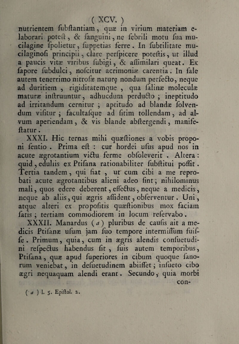 nutrientem fubftantiam, qux in virium materiam e- laborari poteit, & fanguini,ne febrili motu fua mu- cilagine fpolietur, fuppetias ferre. In fubtilitate mu- cilaginofi principii, clare perfpicere poteftis,ut illud a paucis vita; viribus fubigi, & affimilari queat. Ex fapore fubdulci, nofcitur acrimonias carentia . In fale autem tenerrimo nitrofse naturf nondum perfedo, neque ad duritiem , rigiditatemque , qua falime molecuhe maturas inftruuntur, adhucdum perdufto ; ineptitudo ad irritandum cernitur ; aptitudo ad blandas folven- dum vifitur ; facultafque ad fitim tollendam , ad al¬ vum aperiendam, & vis blande abflergendi , manife- ftatur. XXXI. Hic ternas mihi quasfliones a vobis propo¬ ni fentio . Prima eft : cur hordei ufus apud nos in acute aegrotantium vi£tu ferme obfoleverit . Altera : quid , eduliis ex Ptifana rationabiliter fubftitui poflit. Tertia tandem , qui fiat , ut cum cibi a me repro¬ bati acute aegrotantibus alieni adeo fint; nihilominus mali, quos edere deberent, effetius, neque a medicis, neque ab aliis, qui aegris affident, obferventur . Uni, atque alteri ex propofitis quasflionibus mox faciam fatis ; tertiam commodiorem in locum refervabo . XXXII. Manardus ( a) pluribus de caufis ait a me¬ dicis Ptifanae ufum jam fuo tempore intermiffum fuif- fe . Primum, quia, cum in aegris alendis confuetudi- ni refpeclus habendus fit , fuis autem temporibus, Ptifana, quae apud fuperiores in cibum quoque fano¬ rum veniebat, in defuetudinem abiiflet; infueto cibo aegri nequaquam alendi erant. Secundo, quia morbi con- ( a ) 1. 5. Epiftol. 2.