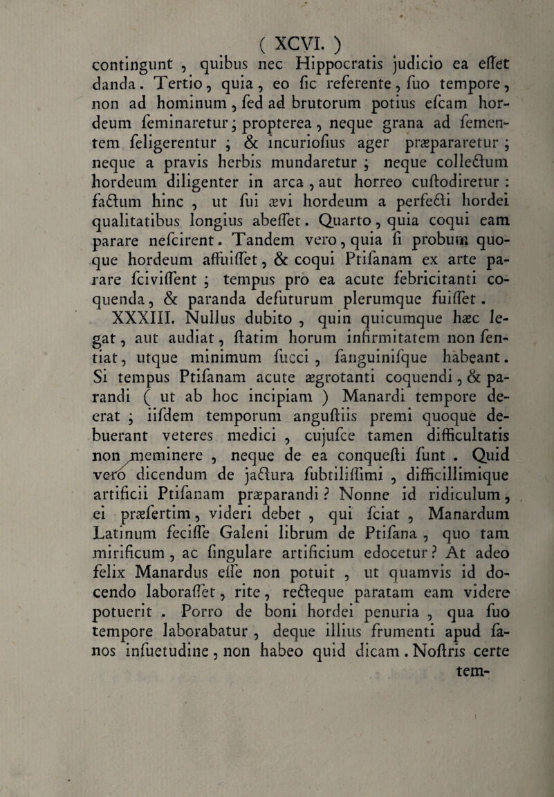 contingunt , quibus nec Hippocratis judicio ea effet danda. Tertio, quia, eo fic referente, fuo tempore, non ad hominum , fed ad brutorum potius efcam hor¬ deum feminaretur; propterea, neque grana ad fernen- tem feligerentur ; & incuriofius ager praepararetur ; neque a pravis herbis mundaretur ; neque colle&um hordeum diligenter in arca , aut horreo cuftodiretur : faftum hinc , ut fui aevi hordeum a perfe&i hordei qualitatibus longius abeffet. Quarto, quia coqui eam parare nefcirent. Tandem vero, quia fi probum quo¬ que hordeum affuiffet, & coqui Ptifanam ex arte pa¬ rare fciviflent ; tempus pro ea acute febricitanti co¬ quenda , & paranda defuturum plerumque fuiffet. XXXIII. Nullus dubito , quin quicumque haec le¬ gat , aut audiat, ftatim horum infirmitatem non fen- tiat, utque minimum fucci , fanguinifque habeant. Si tempus Ptifanam acute aegrotanti coquendi, & pa¬ randi ( ut ab hoc incipiam ) Manardi tempore de¬ erat ; iifdem temporum anguftiis premi quoque de¬ buerant veteres medici , cujufce tamen difficultatis non meminere , neque de ea conquefti funt . Quid vero dicendum de jaftura fubtiliffimi , difficillimique artificii Ptifanam prsparandi ? Nonne id ridiculum, ei praefertim, videri debet , qui fciat , Manardum Latinum fecifle Galeni librum de Ptifana , quo tam mirificum, ac fingulare artificium edocetur? At adeo felix Manardus elfe non potuit , ut quamvis id do¬ cendo laboraffet, rite, refteque paratam eam videre potuerit . Porro de boni hordei penuria , qua fuo tempore laborabatur , deque illius frumenti apud fa- nos infuetudine , non habeo quid dicam . Noftris certe tem- i