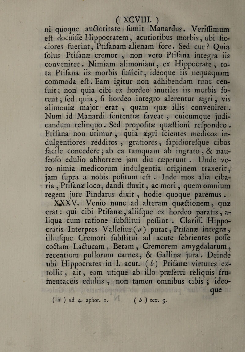 ni quoque au&oritate fumit Manardus. Veriflimum eft docuifte Hippocratem, acutioribus morbis, ubi fic- ciores fuerint, Ptifanam alienam fore. Sed cur? Quia folus Pt i fanas cremor , non vero Ptifana integra iis conveniret. Nimiam alimoniam, ex Hippocrate , to¬ ta Ptifana iis morbis fufficit, ideoque iis nequaquam commoda eft. Eam igitur non adhibendam tunc cen- fuit; non quia cibi ex hordeo inutiles iis morbis fo¬ rent ; fed quia, fi hordeo integro alerentur aegri, vis alimonias major erat , quam quae iliis conveniret. Num id Manardi fententiae faveat , cuicumque judi¬ candum relinquo. Sed propofitae quaeftioni refpondeo . Ptifana non utimur , quia aegri fidentes medicos in- dulgentiores redditos , gratiores, fapidiorefque cibos facile concedere; ab ea tamquam ab ingrato, & nau- feofo edulio abhorrere jam diu caeperunt . Unde ve¬ ro nimia medicorum indulgentia originem traxerit, jam fupra a nobis pofitum eft . Inde mos alia ciba¬ ria , Ptifanae loco, dandi fluxit, ac mori, quem omnium regem jure Pindarus dixit , hodie quoque paremus . XiCXV. Venio nunc ad alteram quaeftionem, quae erat: qui cibi Ptifanae, aliifque ex hordeo paratis, a- liqua cum ratione fubftitui poffint . Clariff. Hippo¬ cratis Interpres Vallefius(^) putat, Ptifanae integrae, illiufque Cremori fubftitui ad acute febrientes pofle codam Laftucam, Betam , Cremorem amygdalarum, recentium pullorum carnes, & Gallinae jura. Deinde ubi Hippocrates in 1. acut. (b) Ptifanae virtutes ex¬ tollit , ait, eam utique ab illo praeferri reliquis fru¬ mentaceis eduliis , non tamen omnibus cibis ; ideo¬ que ( a ) ad 4. aplior. i. ( b ) tex. 5,