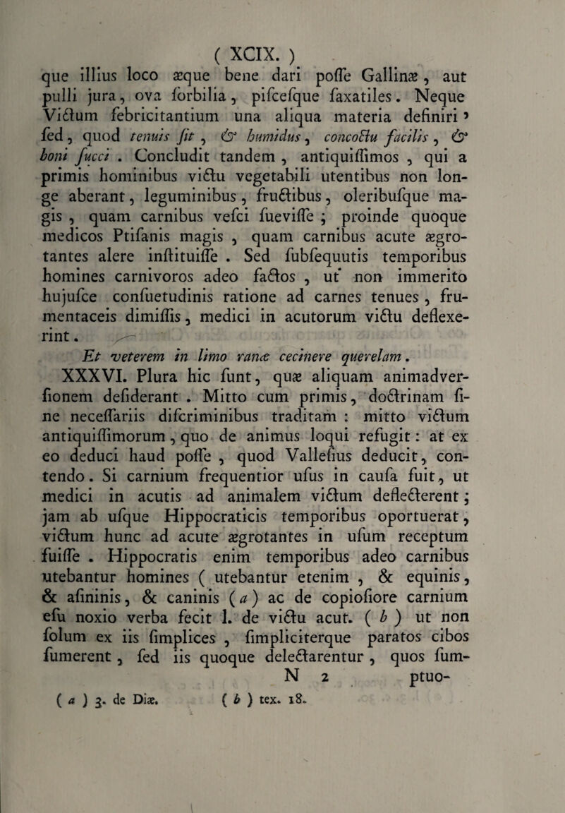 que illius loco aeque bene dari pofle Gallins, aut pulli jura, ova fbrbilia, pifcefque faxatiles. Neque Vitium febricitantium una aliqua materia definiri9 fed, quod tenuis Jit , & humidus, concoBu facilis , & boni fucci . Concludit tandem , antiquiffimos , qui a primis hominibus viflu vegetabili utentibus non lon¬ ge aberant, leguminibus , fruflibus , oleribufque ma¬ gis , quam carnibus vefci fuevifle ; proinde quoque medicos Ptifanis magis , quam carnibus acute aegro¬ tantes alere inftituiffe . Sed fubfequutis temporibus homines carnivoros adeo fatlos , ut non immerito hujufce confuetudinis ratione ad carnes tenues , fru¬ mentaceis dimiflis, medici in acutorum vitlu deflexe¬ rint . Et veterem in limo rance cecinere querelam. XXXVI. Plura hic funt, quae aliquam animadver- fionem defiderant . Mitto cum primis, doftrinam fi¬ ne neceflariis difcriminibus traditam : mitto vitium antiquiflimorum , quo de animus loqui refugit: at ex eo deduci haud pofle , quod Vallefius deducit, con¬ tendo. Si carnium frequentior ufus in caufa fuit, ut medici in acutis ad animalem vitium defleflerent; jam ab ufque Hippocraticis temporibus oportuerat, vitium hunc ad acute aegrotantes in ufum receptum fuifle . Hippocratis enim temporibus adeo carnibus utebantur homines ( utebantur etenim , & equinis, & afininis, & caninis (a) ac de copiofiore carnium efu noxio verba fecit 1. de viflu acut. ( b ) ut non folum ex iis fimplices , fimpliciterque paratos cibos fumerent, fed iis quoque deletlarentur, quos fum- N 2 ptuo- ( b ) tex. 18* ( a ) de Diae.