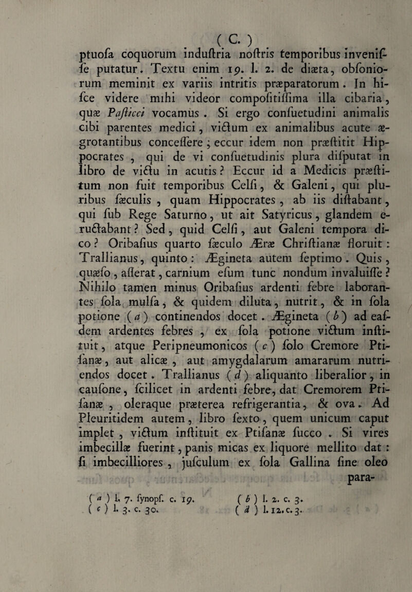 ptuofa coquorum induftria noftris temporibus invenit fe putatur. Textu enim ip. 1. 2. de dista, obfonio- rum meminit ex variis intritis praeparatorum . In hi- fce videre mihi videor compofitiffima illa cibaria, quas Pafticci vocamus . Si ergo confuetudini animalis cibi parentes medici, viflum ex animalibus acute ae¬ grotantibus concedere ; eccur idem non praeftitit Hip¬ pocrates , qui de vi confuetudinis plura difputat in libro de viflu in acutis ? Eccur id a Medicis prasfti- tum non fuit temporibus Celfi, & Galeni, qui plu¬ ribus feculis , quam Hippocrates , ab iis diftabant, qui fub Rege Saturno, ut ait Satyricus, glandem e- ruftabant ? Sed, quid Celfi , aut Galeni tempora di¬ co ? Oribafius quarto feculo JErx Chriftianae floruit : Trallianus, quinto: ^Egineta autem feptimo . Quis, quaefo , aflerat, carnium efum tunc nondum invaluifle ? Nihilo tamen minus Oribafius ardenti febre laboran¬ tes fola mulfa, & quidem diluta, nutrit, & in fola potione (a) continendos docet . iEgineta (b) ad eaf- dem ardentes febres , ex fola potione vi£tum infti- iuit, atque Peripneumonicos (c) folo Cremore Pti- fanas, aut alicas , aut amygdalarum amararum nutri¬ endos docet. Trallianus (d) aliquanto liberalior y in caufbne, fcilicet in ardenti febre, dat Cremorem Pti- fanas , oleraque praeterea refrigerantia, & ova. Ad Pleuritidem autem, libro fexto, quem unicum caput implet , viflum inftituit ex Ptifanae fucco . Si vires imbecillas fuerint, panis micas ex liquore mellito dat : fi imbecilliores , jufculum ex fola Gallina fine oleo para- C a ) U 7. fynopf. c. 19. ( O 1- 3- c- C b ) 1- 2.. c. 3. ( d ) I.12.C.3.