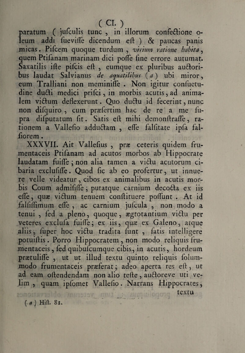 C CI- ) paratum ( jufculis tunc , in illorum confedlione o- leum addi fuevifle dicendum eft ) & paucas panis micas. Pifcem quoque turdum, virium ratione habita, quem Ptifanam marinam dici pofle fine errore autumat. Saxatilis ifte pifcis eft , eumque ex pluribus audlori- bus laudat Salvianus de aquatilibus (a) ubi miror, eum Tralliani non meminifle . Non igitur confuetu- dine dudli medici prifci, in morbis acutis, ad anima¬ lem vidhim deflexerunt. Quo dudlu id fecerint, nunc non difquiro , cum praefertim hac de re a me fu- pra difputatum fit. Satis eft mihi demonftrafle, ra¬ tionem a Vallefio addudtam , efle falfitate ipfa fal- iiorem . XXXVII. Ait Vallefius , prae ceteris quidem fru¬ mentaceis Ptifanam ad acutos morbos ab Hippocrate laudatam fuifle ; non alia tamen a vidlu acutorum ci¬ baria exclufifle. Quod fic ab eo profertur, ut innue¬ re velle videatur, cibos ex animalibus in acutis mor¬ bis Coum admififte , putatque carnium decodla ex iis efle, quae vidtum tenuem conflituere poflunt . At id falfiflimum efle , ac carnium jufcula , non modo a tenui , fed a pleno, quoque, aegtotantium vidlu per veteres exclufa fuifle; ex iis, quae ex Galeno, atque aliis, fuper hoc vidlu tradita funt , fatis intelligere potuiflis . Porro Hippocratem , non modo reliquis fru¬ mentaceis , fed quibufcumque cibis, in acutis, hordeum praetulifle , ut ut illud textu quinto reliquis folum- modo frumentaceis praeferat; adeo aperta res eft , ut ad eam oftendendam non alio tefte , audloreve uti ve¬ lim , quam ipfomet Vallefio. Narrans Hippocrates, textu ( a) Hift. 81.