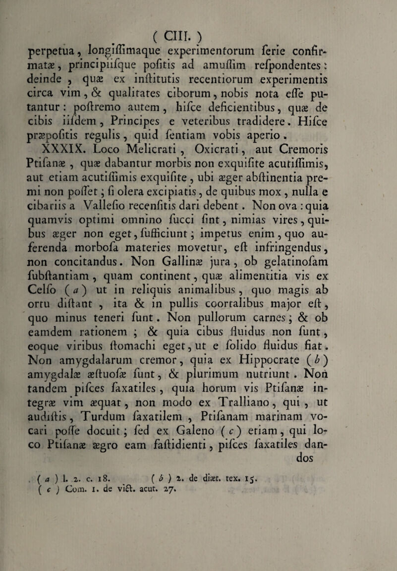 perpetua, longiffimaque experimentorum ferie confir- matas, principiifque pofitis ad amuffim refpondentes: deinde , quas ex inftitutis recentiorum experimentis circa vim, & qualitates ciborum, nobis nota efle pu¬ tantur : poftremo autem , hifce deficientibus, quas de cibis iifdem , Principes e veteribus tradidere. Hifce praspofitis regulis , quid fentiam vobis aperio. XXXIX. Loco Melicrati , Oxicrati, aut Cremoris Ptifanae , quas dabantur morbis non exquifite acutiffimis, aut etiam acutiffimis exquifite , ubi asger abftinentia pre¬ mi non poiTet; fi olera excipiatis, de quibus mox , nulla e cibariis a Vallefio recenfitis dari debent. Non ova : quia quamvis optimi omnino fucci fint, nimias vires, qui¬ bus asger non eget, fufficiunt; impetus enim , quo au¬ ferenda morbofa materies movetur, eft infringendus, non concitandus. Non Gallinas jura, ob gelatinofam fubftantiam , quam continent, quas alimentitia vis ex Celfo (a) ut in reliquis animalibus , quo magis ab ortu diftant , ita & in pullis coortalibus major eft, quo minus teneri funt. Non pullorum carnes; & ob eamdem rationem ; & quia cibus fluidus non funt, eoque viribus flomachi eget, ut e folido fluidus fiat. Non amygdalarum cremor, quia ex Hippocrate (b) amygdalas asftuofte funt, & plurimum nutriunt . Non tandem pifces faxatiles , quia horum vis Ptifanas in¬ tegras vim asquat, non modo ex Tralliano, qui, ut audiflis, Turdum faxatilem , Ptifanam marinam vo¬ cari polle docuit; fed ex Galeno (c) etiam, qui lo¬ co Ptifanae aegro eam faftidienti, pifces faxatiles dan¬ dos ( a ) l. 2. c. 18. ( b ) 2. de diaet, rex. 15. ( c ) Com. 1. de vifr. acut. 2,7.