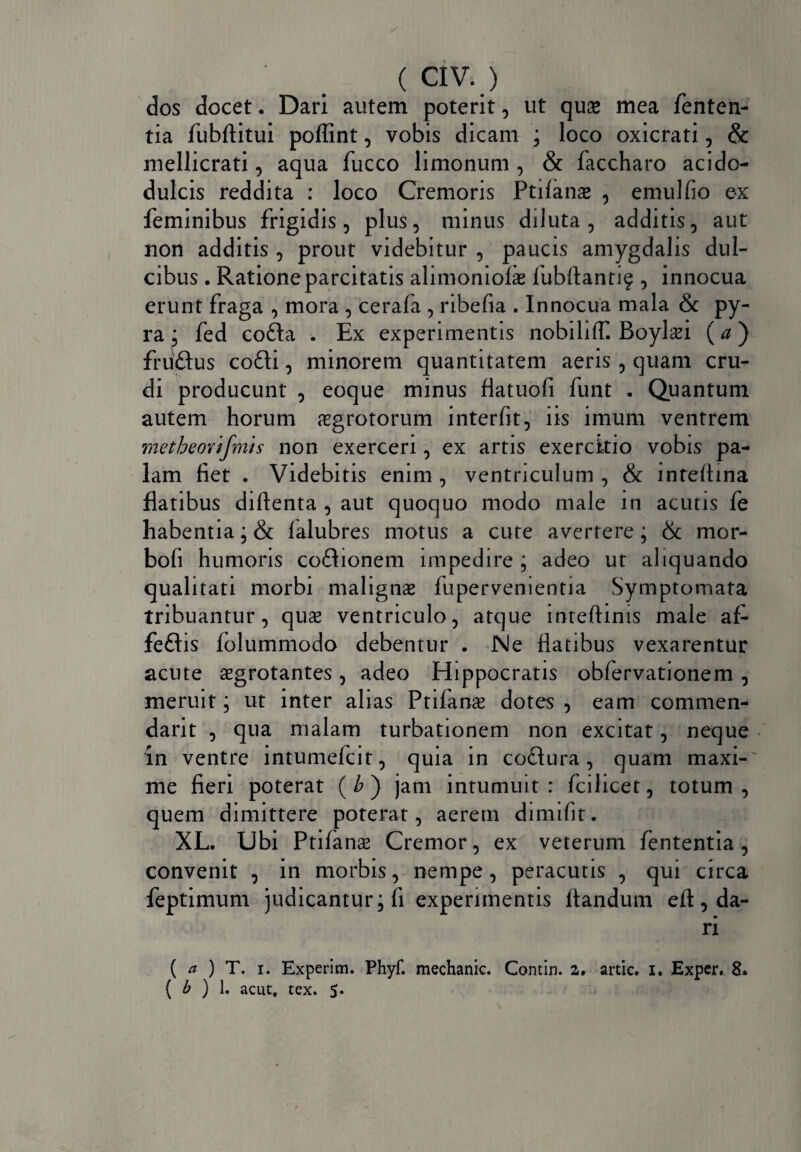dos docet. Dari autem poterit, ut quse mea fenten- tia fubftitui poflint, vobis dicam ; loco oxicrati, & mellicrati, aqua fucco limonum , & faccharo acido- dulcis reddita : loco Cremoris Ptifans , emulfio ex feminibus frigidis, plus, minus diluta, additis, aut non additis , prout videbitur , paucis amygdalis dul¬ cibus . Ratione parcitatis alimoniofe fubfiantif , innocua erunt fraga , mora , cerafa , ribefia . Innocua mala & py¬ ra ; fed co£ta . Ex experimentis nobiliff. Boyl^i (#) fruftus co£li, minorem quantitatem aeris, quam cru¬ di producunt , eoque minus flatuofi funt . Quantum autem horum aegrotorum interfit, iis imum ventrem metheovifmis non exerceri, ex artis exercitio vobis pa¬ lam fiet . Videbitis enim , ventriculum , & inteflina flatibus diflenta , aut quoquo modo male in acutis fe habentia; & lalubres motus a cure avertere; & mor- bofi humoris co&ionem impedire ; adeo ut aliquando qualitati morbi malignae fupervementia Symptomata tribuantur, quae ventriculo, atque inteftinis male af- feftis folummodo debentur . Ne flatibus vexarentur acute aegrotantes, adeo Hippocratis obfervationem , meruit; ut inter alias Ptifanx dotes , eam commen¬ dant , qua malam turbationem non excitat, neque ‘in ventre intumefcit, quia in co£Iura, quam maxi¬ me fieri poterat ( b ) jam intumuit : fcilicet, totum , quem dimittere poterat, aerem dimifit. XL. Ubi Ptifanae Cremor, ex veterum fententia , convenit , in morbis, nempe, peracutis , qui circa feptimum judicantur; fi experimentis flandum eft, da¬ ri ( a ) T. i. Experim. Phyf. mechanic. Contin. a. artic. i. Exper. 8» ( b ) 1. acut, tex. 5.