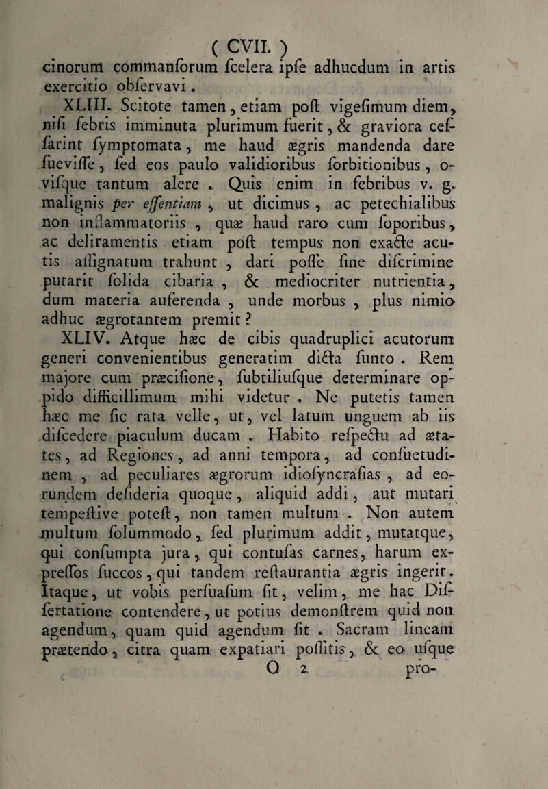 cinorum commanforum fcelera ipfe adhucdum in artis exercitio obfervavi. XLIIL Scitote tamen , etiam poft vigefimum diem, nifi febris imminuta plurimum fuerit, & graviora cef- farint fymptomata, me haud aegris mandenda dare fuevifte, fed eos paulo validioribus forbitionibus, o- vifque tantum alere . Quis enim in febribus v. g. malignis per ejfentiam , ut dicimus , ac petechialibus non inflammatoriis , quae haud raro cum foporibus, ac deliramentis etiam poft tempus non exa&e acu¬ tis ailignatum trahunt , dari pofle fine difcrimine putarit folida cibaria , & mediocriter nutrientia, dum materia auferenda , unde morbus , plus nimio adhuc aegrotantem premit ? XLIV. Atque haec de cibis quadruplici acutorum generi convenientibus generatim difta funto . Rem majore cum praecifione, fubtiliufque determinare op¬ pido difficillimum mihi videtur . Ne putetis tamen haec me fic rata velle, ut, vel latum unguem ab iis difcedere piaculum ducam . Habito refpedu ad aeta¬ tes, ad Regiones, ad anni tempora, ad confuctudi- nem , ad peculiares aegrorum idioiyncrafias , ad eo¬ rundem defideria quoque , aliquid addi , aut mutari tempeftive poteft, non tamen multum . Non autem multum folummodo , fed plurimum addit, mutatque, qui confumpta jura, qui contufas carnes, harum ex- preflos fuccos , qui tandem reftaurantia aegris ingerit. Itaque, ut vobis perfuafum fit, velim, me hac Dif- fertatione contendere, ut potius demonftrem quid non agendum, quam quid agendum fit . Sacram lineam praetendo, citra quam expatiari pofiitis, & eo ufque Q 2. pro-