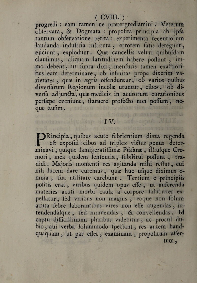 progredi : eam tamen ne praetergrediamini. Veterum obfervata, & Dogmata : propofita principia ab ipfa tantum obfervatione petita: experimenta recentiorum laudanda induftria inftituta , errorem fatis detegunt, ejiciunt, explodunt. Qua cancellis veluti quibufdam claufimus, aliquam latitudinem habere poliunt , im- mo debent, ut fiipra dixi ; menfuris tamen exa£liori- bus eam determinare, ob infinitas prope dixerim va¬ rietates , quae in agris offenduntur, ob varios quibus diverfarum Regionum incola utuntur, cibos, ob di- verfa ad junfta, qua medicis in acutorum curationibus perfape eveniunt, ftatuere profefto non poffum, ne¬ que aufim. IV. PRincipia, quibus acute febrientium diata regenda eft expofui: cibos ad triplex vi£his genus deter¬ minavi ; quique faniigeratiilima Ptifana, illiufque Cre¬ mori , mea quidem fententia, fubditui polfunt , tra¬ didi . Majoris momenti res agitanda mihi reflat, cui ilifi lucem dare curemus, qua huc ufque diximus o- mnia , fua utilitate carebunt . Tertium e principiis pofitis erat, viribus quidem opus effe , ut auferenda materies acuti morbi caufa a corpore falubriter ex¬ pellatur; fed viribus non magnis ; eoque non folum acuta febre laborantibus vires non efle augendas , in- tendendafque; fed minuendas , & convellendas. Id captu difficillimum pluribus videbitur , ac procul du¬ bio , qui verba folummodo fpeclant, res autem haud- quaquam, ut par eflet, examinant, propofitum affer- tUIJl)