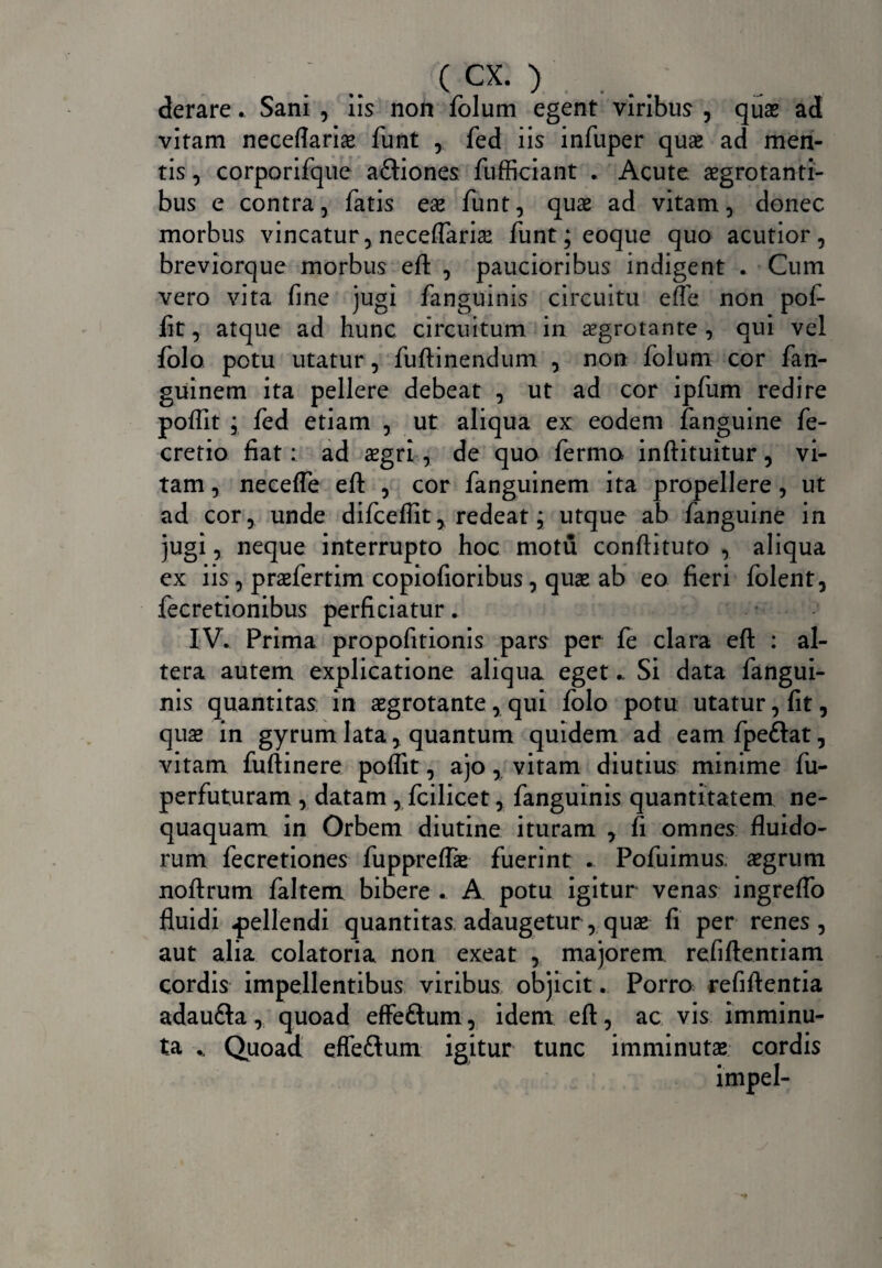 derare. Sani , iis non folum egent viribus , quas ad vitam neceflarias funt , fed iis infuper quas ad men¬ tis , corporifque a&iones fufficiant . Acute aegrotanti¬ bus e contra, fatis eas funt, quae ad vitam, donec morbus vincatur, neceflarias funt; eoque quo acutior, breviorque morbus eft , paucioribus indigent . Cum vero vita fine jugi fanguinis circuitu efle non pof- fit, atque ad hunc circuitum in aegrotante , qui vel folo potu utatur , fuftinendum , non folum cor fan- guinem ita pellere debeat , ut ad cor ipfiim redire poflit ; fed etiam , ut aliqua ex eodem fanguine fe- cretio fiat: ad aegri, de quo fermo inftituitur, vi¬ tam , neceffe eft , cor fanguinem ita propellere, ut ad cor, unde difceffit, redeat; utque ab fanguine in jugi, neque interrupto hoc motu conftituto , aliqua ex iis , praefertim copiofioribus , quas ab eo fieri folent, fecretionibus perficiatur. IV. Prima propofitionis pars per fe clara eft : al¬ tera autem explicatione aliqua eget .. Si data fangui¬ nis quantitas in asgrotante, qui folo potu utatur, fit, quas in gyrum lata, quantum quidem ad eam fpeftat, vitam fuftinere poflit, ajo , vitam diutius minime fu- perfuturam , datam , fcilicet, fanguinis quantitatem ne¬ quaquam in Orbem diutine ituram , fi omnes fluido¬ rum fecretiones fuppreffae fuerint . Pofuimus asgrum noftrum faltem bibere . A potu igitur venas ingreflo fluidi pellendi quantitas adaugetur, quae fi per renes, aut alia colatoria non exeat , majorem refiftentiam cordis impellentibus viribus objicit. Porro refiftentia adaufta, quoad effeflum, idem eft, ac vis imminu¬ ta Quoad effeftum igitur tunc imminutas cordis *