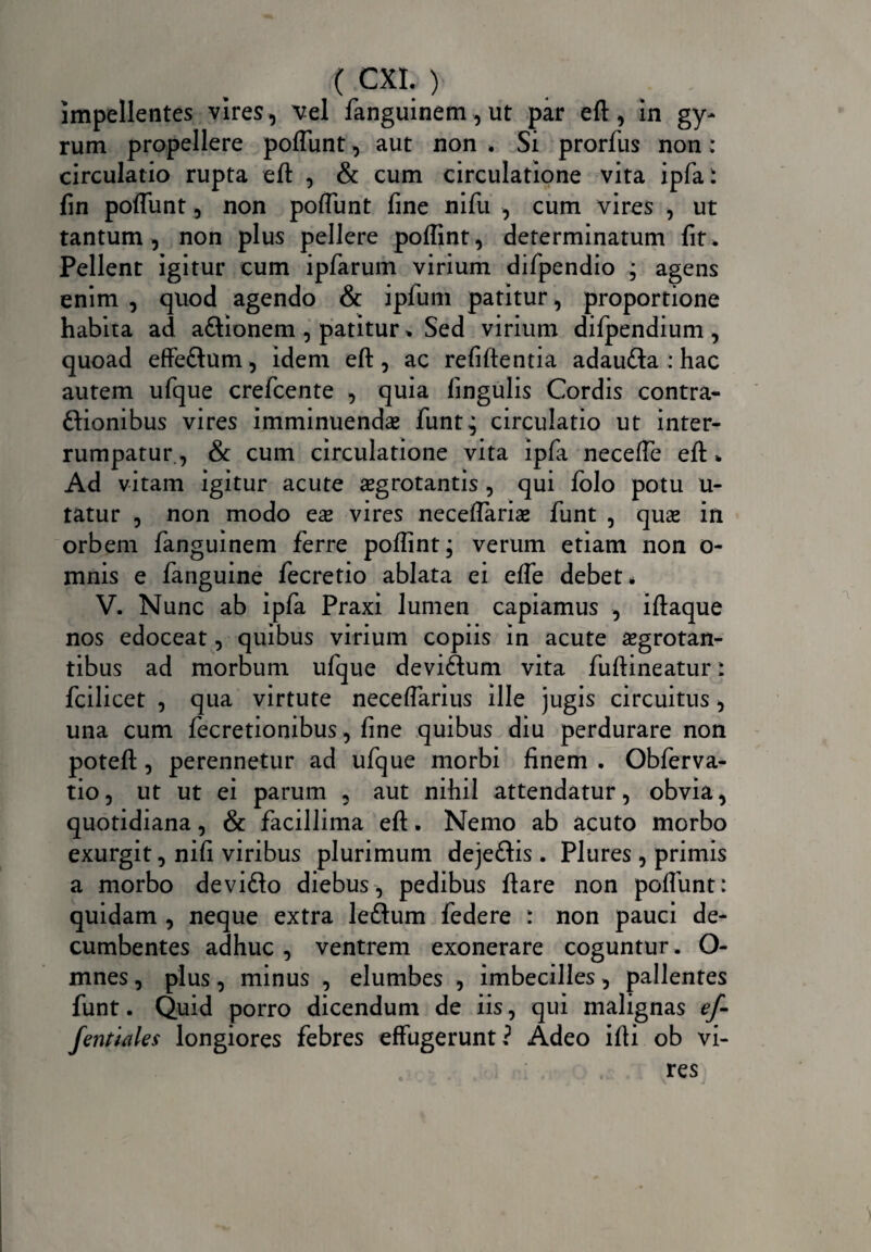 impellentes vires, vel fanguinem,ut par eft, in gy¬ rum propellere poflunt, aut non . Si prorfus non: circulatio rupta eft , & cum circulatione vita ipfa: fin polfunt, non poliunt fine nifu , cum vires , ut tantum, non plus pellere poflint, determinatum fit. Pellent igitur cum ipfarum virium difpendio ; agens enim , quod agendo & ipfum patitur, proportione habita ad a&ionem , patitur * Sed virium dilpendium , quoad effe&um, idem eft, ac refiftentia adaufta : hac autem ufque crefcente , quia lingulis Cordis contra- ftionibus vires imminuenda funt,; circulatio ut inter¬ rumpatur., & cum circulatione vita ipfa necelfe eft * Ad vitam igitur acute aegrotantis , qui folo potu u- tatur , non modo eae vires neceftariae funt , quae in orbem fanguinem ferre poflint; verum etiam non o- mnis e fanguine fecretio ablata ei efle debet* V. Nunc ab ipfa Praxi lumen capiamus , iftaque nos edoceat, quibus virium copiis in acute aegrotan¬ tibus ad morbum ufque devi&um vita fuftineatur: fcilicet , qua virtute necelfarius ille jugis circuitus, una cum fecretionibus, fine quibus diu perdurare non poteft, perennetur ad ufque morbi finem . Obferva- tio, ut ut ei parum , aut nihil attendatur, obvia, quotidiana, & facillima eft. Nemo ab acuto morbo exurgit, nifi viribus plurimum deje&is. Plures , primis a morbo devifto diebus, pedibus ftare non poliunt: quidam , neque extra leftum federe : non pauci de¬ cumbentes adhuc , ventrem exonerare coguntur . O- mnes, plus, minus , elumbes , imbecilles, pallentes funt. Quid porro dicendum de iis, qui malignas ef- fenttales longiores febres effugerunt? Adeo ifti ob vi¬ res