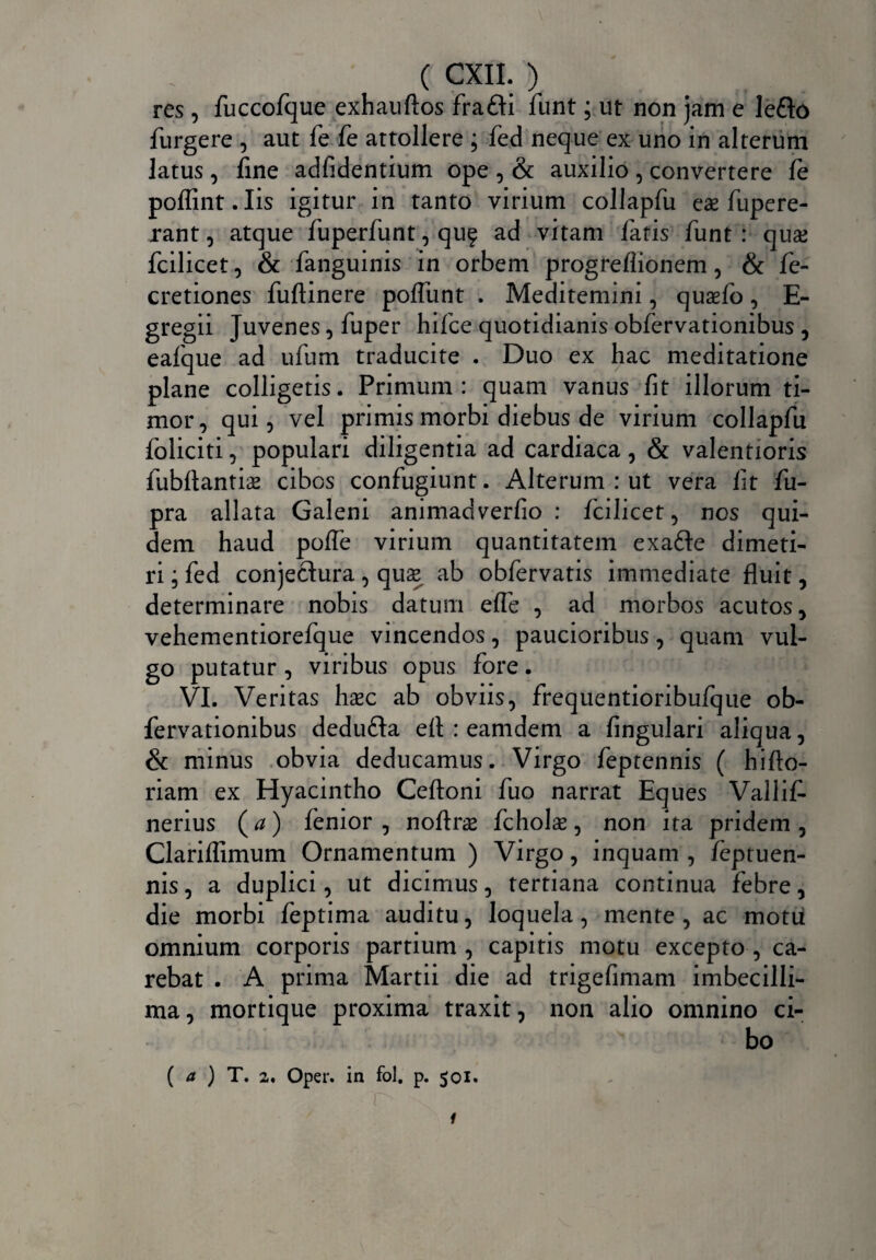 res, fuccofque exhauftos frafli funt; ut non jam e lefto furgere , aut fe fe attollere ; fed neque ex uno in alterum latus , fine adfidentium ope , & auxilio , convertere fe poflint.Iis igitur in tanto virium coliapfu eae fupere- rant, atque fuperfunt, quf ad vitam fatis funt : quae fcilicet, & fanguinis in orbem progreflionem, & fe- cretiones fuftinere polfunt . Meditemini, quaefo, E- gregii Juvenes, fuper hifce quotidianis oblervationibus, eafque ad ufum traducite . Duo ex hac meditatione plane colligetis. Primum: quam vanus fit illorum ti¬ mor, qui, vel primis morbi diebus de virium coliapfu foliati, populari diligentia ad cardiaca, & valentioris fubflantiae cibos confugiunt. Alterum : ut vera fit fu- pra allata Galeni animadverfio : fcilicet, nos qui¬ dem haud polfe virium quantitatem exafte dimeti¬ ri ; fed conjeftura, quae ab obfervatis immediate fluit, determinare nobis datum efle , ad morbos acutos, vehementiorefque vincendos, paucioribus, quam vul¬ go putatur , viribus opus fore. VI. Veritas haec ab obviis, frequentioribufque ob¬ fervationibus dedufta eft : eamdem a lingulari aliqua, & minus obvia deducamus. Virgo feptennis ( hifto- riam ex Hyacintho Ceftoni fuo narrat Eques Vallif- nerius (<z) lenior, noflrae fcholae, non ita pridem, Clariflimum Ornamentum ) Virgo, inquam , feptuen- nis, a duplici, ut dicimus, tertiana continua febre, die morbi feptima auditu, loquela, mente, ac motii omnium corporis partium, capitis motu excepto, ca¬ rebat . A prima Martii die ad trigefimam imbecilli- ma, mortique proxima traxit, non alio omnino ci¬ bo ( a ) T. 2. Oper. in fol, p. 501. 1