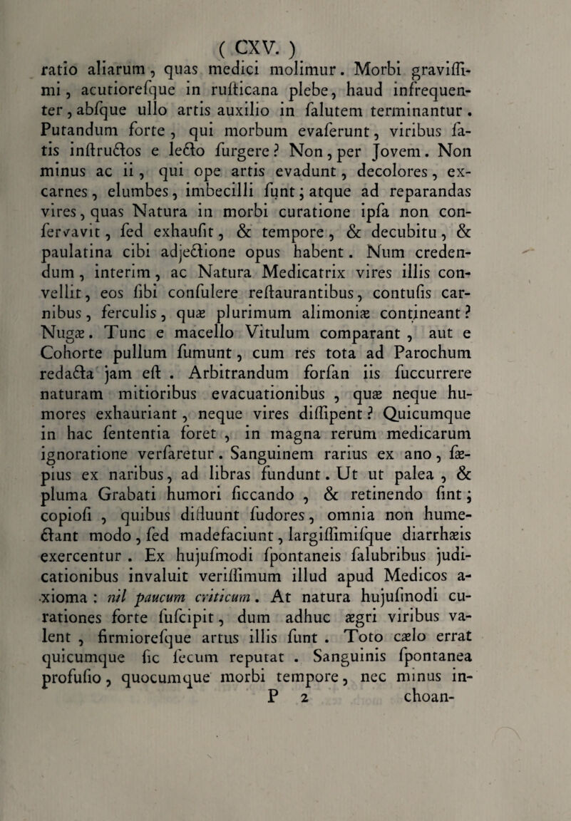 ratio aliarum , quas medici molimur. Morbi gravilfi- mi, acutiorefque in rulticana plebe, haud infrequen- ter,abfque ullo artis auxilio in falutem terminantur. Putandum forte , qui morbum evaferunt, viribus fa¬ tis inftruftos e le£k> furgere ? Non, per Jovem. Non minus ac ii , qui ope artis evadunt, decolores, ex- carnes, elumbes, imbecilli funt; atque ad reparandas vires, quas Natura in morbi curatione ipfa non con- fervavit, fed exhaufit, & tempore , & decubitu , & paulatina cibi adjeflione opus habent. Num creden¬ dum , interim, ac Natura Medicatrix vires illis con¬ vellit, eos fibi confulere reftaurantibus, contufis car¬ nibus, ferculis, qua* plurimum alimonias contineant? Nugas. Tunc e macello Vitulum comparant, aut e Cohorte pullum fumunt, cum res tota ad Parochum redafta jam eft . Arbitrandum forfan iis fuccurrere naturam mitioribus evacuationibus , quas neque hu¬ mores exhauriant, neque vires diffipent ? Quicumque in hac fententia foret , in magna rerum medicarum ignoratione verfaretur. Sanguinem rarius ex ano, fas- pius ex naribus, ad libras fundunt. Ut ut palea, & pluma Grabati humori ficcando , & retinendo fint; copiofi , quibus diduunt fudores, omnia non hume- ftant modo , fed madefaciunt, largiffimilque diarrhaeis exercentur . Ex hujufmodi fpontaneis falubribus judi¬ cationibus invaluit veriffimum illud apud Medicos a- xioma : nil paucum criticum. At natura hujufmodi cu¬ rationes forte fufcipit, dum adhuc aegri viribus va¬ lent , firmiorefque artus illis funt . Toto casIo errat quicumque fic fecum reputat . Sanguinis fpontanea profufio, quocumcpae morbi tempore, nec minus in- P 2 choan-