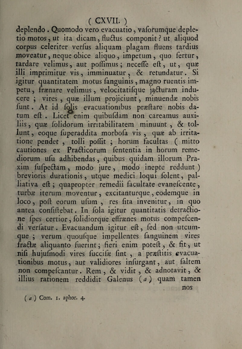 deplendo . Quomodo vero evacuatio, vaforumque deple¬ tio motos , ut ita dicam , fludus componit ? ut aliquod corpus celeriter verfus aliquam plagam fluens tardius moveatur, neque obice aliquo , impetum , quo fertur, tardare velimus, aut poflimus; necefle eft, ut, quas illi imprimitur vis, imminuatur, & retundatur. Si igitur quantitatem motus fanguinis , magno ruentis im¬ petu , fraenare velimus, velocitatifque jaduram indu¬ cere ; vires , quas illum projiciunt, minuendae nobis funt. At i d fojis _ evacuationibus prasftare nobis da¬ tum eft . Licet enim quibufdam non careamus auxi¬ liis , quas (olidorum irritabilitatem minuunt , & tol¬ lunt , eoque fuperaddita morbofa vis , quae ab irrita¬ tione pendet , tolli poffit ; horum facultas ( mitto cautiones ex Pradicorum fententia in horum reme¬ diorum ufu adhibendas , quibus quidam illorum Pra- xim fufpedam, modo jure, modo inepte reddunt ) brevioris durationis, utque medici loqui folent, pal- liativa eft ; quapropter remedii facultate evanefcente 5 turbas iterum moventur , excitanturque , eodemque in loco 5 poft eorum ufum , res fita invenitur, in quo antea confidebat. In fola igitur quantitatis detradio- ne fpes certior, folidiorque effrasnes motus compefcen- di verfatur . Evacuandum igitur eft, fed non utcum¬ que ; verum quoufque impellentes fanguinem vires fradae aliquanto fuerint; fieri enim poteft , & fit, ut nifi hujufmodi vires fuccifae fint , a praeditis evacua¬ tionibus motus, aut validiores infurgant, aut faltem non compefcantur. Rem , & vidit 5 & adnotavit, & illius rationem reddidit Galenus {a) quam tamen nos ( a ) Com. i. aphor. 4.