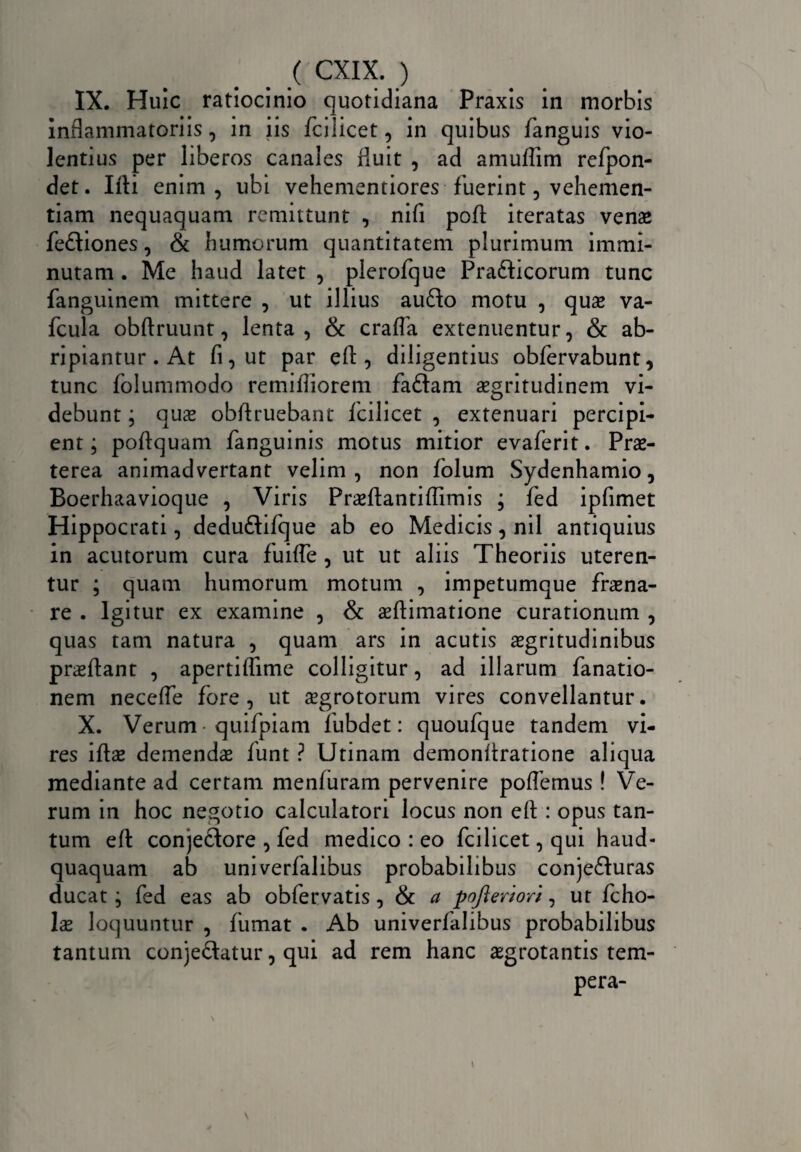 IX. Huic ratiocinio quotidiana Praxis in morbis inflammatoriis, in iis fcilicet, in quibus fanguis vio¬ lentius per liberos canales fluit , ad amuffim refpon- det. Ifti enim, ubi vehementiores fuerint, vehemen¬ tiam nequaquam remittunt , nifi pod iteratas venae fe£tiones, & humorum quantitatem plurimum immi¬ nutam . Me haud latet , plerofque Pra&icorum tunc fanguinem mittere , ut illius aufto motu , quas va- fcula obftruunt, lenta, & crafla extenuentur, & ab¬ ripiantur . At fi, ut par ed , diligentius obfervabunt, tunc folummodo remifliorem fa&arn aegritudinem vi¬ debunt ; quas obflruebant fcilicet , extenuari percipi¬ ent; poflquam fanguinis motus mitior evaferit. Prae¬ terea animadvertant velim, non folum Sydenhamio, Boerhaavioque , Viris Prasdantiflimis ; fed ipfimet Hippocrati, dedu&ifque ab eo Medicis, nil antiquius in acutorum cura fu i (Te , ut ut aliis Theoriis uteren¬ tur ; quam humorum motum , impetumque fraena- re . Igitur ex examine , & aedimatione curationum , quas tam natura , quam ars in acutis aegritudinibus praedant , apertiflime colligitur, ad illarum fanatio- nem neceffe fore, ut aegrotorum vires convellantur. X. Verum quifpiam fubdet: quoufque tandem vi¬ res iftae demendae funt ? Utinam demonflratione aliqua mediante ad certam menluram pervenire poflemus! Ve¬ rum in hoc negotio calculatori locus non ed : opus tan¬ tum ed conjectore , fed medico : eo fcilicet, qui haud- quaquam ab univerfalibus probabilibus conjefturas ducat; fed eas ab obfervatis, & a pofteriori, ut fcho- lae loquuntur , fumat . Ab univerfalibus probabilibus tantum conje&atur, qui ad rem hanc aegrotantis tem¬ pera-