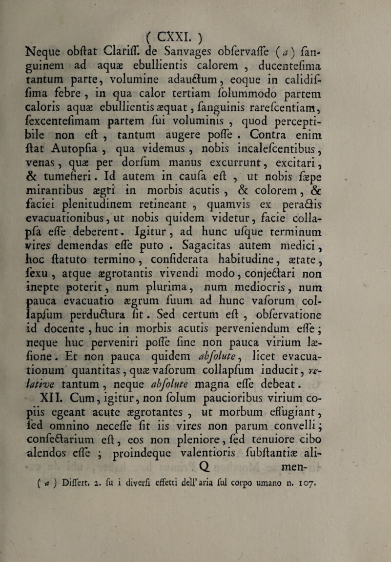 Neque obftat ClarifT. de Sanvages obfervafte (a) fan- guinem ad aquae ebullientis calorem , ducentefima tantum parte, volumine adauGum, eoque in calidif- fima febre , in qua calor tertiam folummodo partem caloris aquae ebullientis sequat, fanguinis rarefcentiam, fexcentefimam partem fui voluminis , quod percepti¬ bile non eft , tantum augere poffe . Contra enim ftat Autopfia , qua videmus , nobis incalefcentibus, venas, quae per dorfum manus excurrunt, excitari, & tumefieri. Id autem in caufa eft , ut nobis fspe mirantibus aegri in morbis acutis , & colorem, & faciei plenitudinem retineant , quamvis ex peraGis evacuationibus, ut nobis quidem videtur, facie colla- pfa efte deberent. Igitur, ad hunc ufque terminum vires demendas efte puto . Sagacitas autem medici, hoc ftatuto termino , confiderata habitudine, state, fexu , atque aegrotantis vivendi modo, conjeGari non inepte poterit, num plurima, num mediocris, num pauca evacuatio aegrum fuum ad hunc vaforum col- lapfum perduGura fit. Sed certum eft , obfervatione id docente , huc in morbis acutis perveniendum efte; neque huc perveniri poffe fine non pauca virium Is- fione. Et non pauca quidem abfolute, licet evacua¬ tionum quantitas , quae vaforum collapfum inducit, re¬ lative tantum , neque abfolute magna efte debeat. XII. Cum, igitur, non folum paucioribus virium co¬ piis egeant acute aegrotantes , ut morbum effugiant, fed omnino neceffe fit iis vires non parum convelli^ confeGarium eft, eos non pleniore, fed tenuiore cibo alendos efte ; proindeque valentioris fubftantis ali- . Q men- { * ) Differt. 2. fu i diverfi effetti delfaria fui corpo umano n. 107.