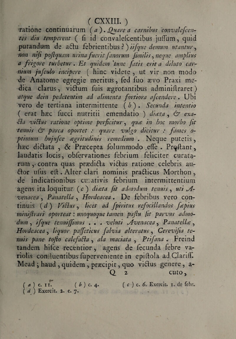 “ratione continuarum ( a ). Quare a carnibus convalefcen- tcs diu temperent ( fi id convalefcentibus juflum, quid putandum de a£tu febrientibus ? ) iifque demum utantur, non mji poftquam urina fuerit fanorum Jimi lis, neque amplius a frigore turbetur. Et quidem 'tunc fatis erit a diluto car¬ nium jufculo incipere ( hinc videte , ut vir non modo * de Anatome egregie meritus, fed fuo xvo Praxi me¬ dica clarus, viftum fuis aegrotantibus adminiflraret) atque dein pedetentim ad alimenta fortiora afcendere . Ubi vero de tertiana intermittente (£). Secunda intentio ( erat haec fucci nutritii emendatio ) diaeta , 6° exa- 81 a viflus ratione optime perficitur, quce in hoc morbo fit ■tenuis & parca oportet : quare vulgo dicitur : fames o- ptimum hujufce aegritudinis remedium . Neque putetis, haec dictata , & Praecepta folummodo .efie . Proflant* laudatis locis, obfervationes febrium feliciter curata¬ rum ,• contra quas praedifta vi£tus ratione celebris au- 6tor ufus e it. Alter clari nominis pradticus Morthon , de indicationibus cuiativis febrium intermittentium agens ita loquitur (c ) ducta Jit admodum tenuis, uti A- venacea, Panatella , Hordeacea. De febribus vero con¬ tinuis ( d ) ViElus, licet ad fpiritus refocillandos ftpius miniflrart oporteat: unoquoque tamen pajlu jit parvus admo¬ dum , ifque tenui fimus . • . veluti Avenacea, PanatelLe, Hordeacea, liquor pajfeticus falvia alteratus, Cerevijia te¬ nuis pane tofto calefa8la , ala maciat a , Ptifana , Fremd tandem hifce recentior, agens de fecunda febre va- riolis confluentibus fuperveniente in epiitola ad Clariif. Mead , haud , quidem , praecipit, quo victus genere , a- Q 2 cuto> , f— ( a ) c. ii. ( b ) c. 4. ( c ) c. 6. Exercic. i. cie iebiv ( d ) Exerciu 2. c. 7*