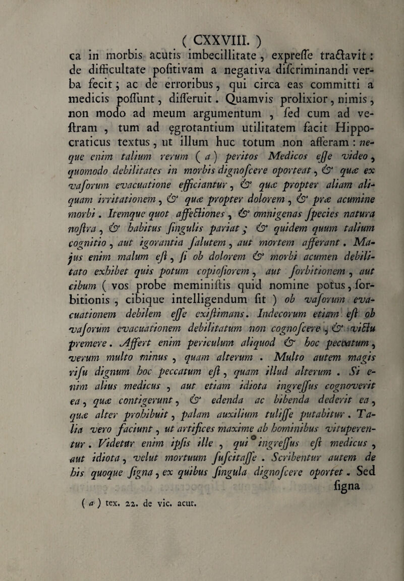 ca in morbis acutis imbecillitate , expreffe tra&avit: de difficultate pofitivam a negativa difcriminandi ver¬ ba fecit; ac de erroribus, qui circa eas committi a medicis pofTunt, differuit. Quamvis prolixior, nimis, non modo ad meum argumentum , fed cum ad ve- ftram , tum ad fgrotantium utilitatem facit Hippo- craticus textus, ut illum huc totum non afferam : ne¬ que enim talium rerum ( a) peritos Medicos e/Je video 5 quomodo debilitates in morbis dignofc er e oporteat 3 & quce ex vaforum evacuatione efficiantur, & quce propter aliam ali- quam irritationem, & quce propter dolorem 3 & pne acumine morbi. Itemque quot affeffliones , & omnigenas fpecies natura nojlra, & habitus fingulis pariat * & quidem quum talium cognitio , aut igorantia falutem, aut mortem afferant. Ma¬ jus enim malum eji, fi ob dolorem & morbi acumen debili¬ tato exhibet quis potum copwfiorem, aut forbitionem , aut cibum ( vos probe meminifiis quid nomine potus, for- bitionis , cibique intelligendum fit ) ob vaforum eva¬ cuationem debilem eJfe exifiimans, Indecorum etiam efl ob vaforum evacuationem debilitatum non cognofcere ^ & viElu premere. Mffert enim periculum aliquod & hoc peccatum, verum multo minus ? quam alterum . Multo autem magis rifu dignum hoc peccatum efl, quam illud alterum . Si e- nim alius medicus , aut etiam idiota ingreffus cognoverit ea, quce contigerunt 5 & edenda ac bibenda dederit ea 5 quce alter prohibuit 5 palam auxilium tuliffe putabitur. Ta¬ lia vero faciunt, ut artifices maxime ab hominibus vituperen¬ tur . Videtur enim ipfis ille , qui ° ingreffus efl medicus , aut idiota, velut mortuum fufcitaffe . Scribentur autem de his quoque figna 3 ex quibus fingula dignofeere oportet * Sed figna {a-) tex. 22. de vic. acur.