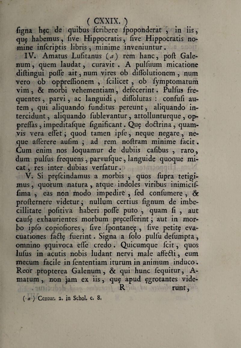 figna hfc de quibus fcribere fpoponderat , in iis, quf habemus, five Hippocratis, five Hippocratis no¬ mine infcriptis libris, minime inveniuntur. IV. Amatus Lufitanus O) rem hanc, poft Gale¬ num , quem laudat, curavit . A pulfuum micatione diftingui pofle ait, num vires ob diflolutionem , num vero ob oppreffionem , fcilicet , ob fymptomatum vim, & morbi vehementiam, defecerint. Pulfus fre¬ quentes , parvi, ac languidi, diffolutas : confufi au¬ tem , qui aliquando funditus pereunt, aliquando in¬ tercidunt , aliquando fublevantur, attollunturque , op- preflas , impeditafque fignificant. Qu$ doflrina , quam¬ vis vera effet; quod tamen ipfe, neque negare, ne¬ que alferere aufim ; ad rem noftram minime facit. Cum enim nos loquamur de dubiis cafibus , raro, dum pulfus frequens, parvufque, languide quoque mi¬ cat , res inter dubias verfatur. V. Si pr^fcindamus a morbis , quos fupra tetigi¬ mus , quorum natura , atque indoles viribus inimicif- fima , eas non modo impedire , fed confumere , & profternere videturj nullum certius fignum de imbe¬ cillitate pofitiva haberi poffe puto , quam fi , aut cauff exhaurientes morbum pr^cefferint; aut in mor¬ bo ipfo copiofiores, five fpontanef , five petitf eva¬ cuationes fa£l^ fuerint. Signa a folo pulfu defumpta, omnino ^quivoca effe credo. Quicumque fcit, quos lufus in acutis nobis ludant nervi male affefli, eum mecum facile in fententiam iturum in animum induco. Reor propterea Galenum, & qui hunc fequitur, A- matum, non jam ex iis, qu§ apud fgrotantes vide- . < R runt, ( a ) Centur, a. in Schol» c, 8.