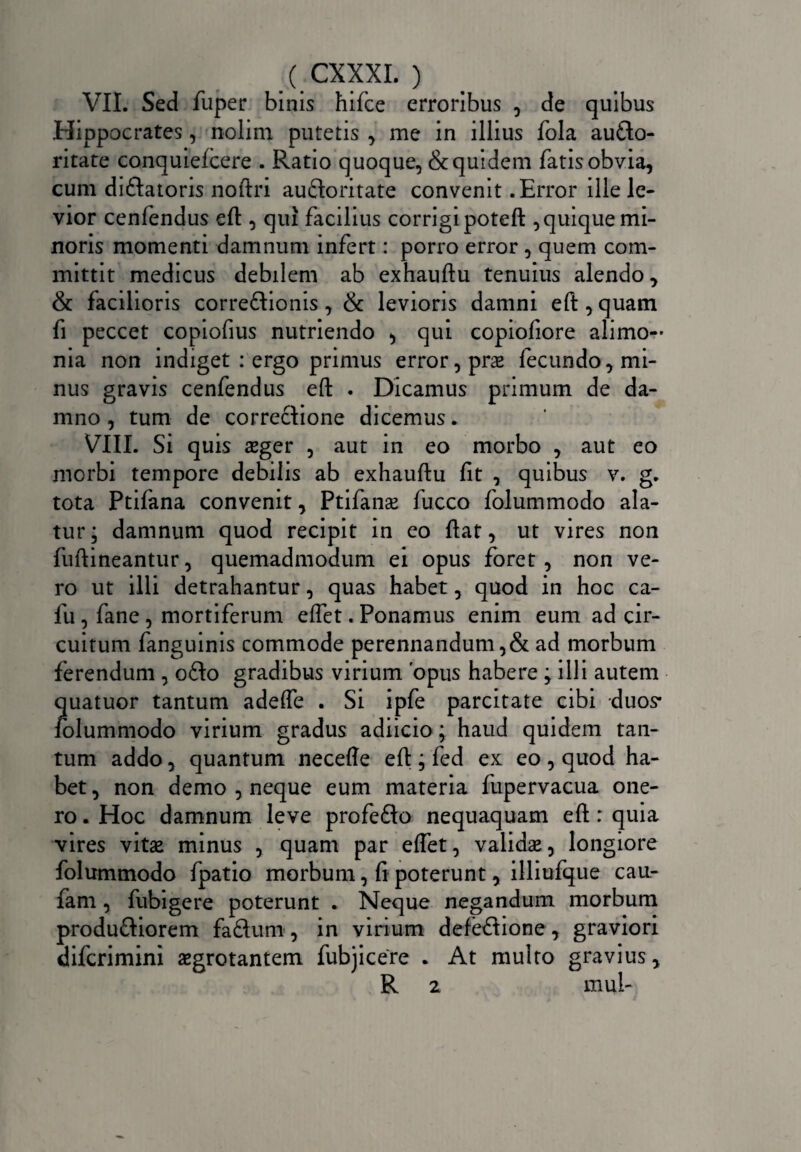 VII. Sed fuper binis hilce erroribus , de quibus Hippocrates, nolim putetis , me in illius fola aucto¬ ritate conquielcere . Ratio quoque,&quidem fatis obvia, cum diftatoris noftri audoritate convenit .Error ille le¬ vior cenfendus eft, qui facilius corrigi poteft , quique mi¬ noris momenti damnum infert: porro error , quem com¬ mittit medicus debilem ab exhauftu tenuius alendo, & facilioris correftionis, & levioris damni eft, quam fi peccet copiofius nutriendo , qui copiofiore alimo¬ nia non indiget : ergo primus error, prae fecundo, mi¬ nus gravis cenfendus eft . Dicamus primum de da¬ mno , tum de correctione dicemus. VIII. Si quis aeger , aut in eo morbo , aut eo morbi tempore debilis ab exhauftu fit , quibus v. g. tota Ptifana convenit, Ptifanae fucco folummodo ala¬ tur; damnum quod recipit in eo ftat, ut vires non fuftineantur, quemadmodum ei opus foret, non ve¬ ro ut illi detrahantur, quas habet, quod in hoc ca- fu , fane , mortiferum eftet. Ponamus enim eum ad cir¬ cuitum fanguinis commode perennandum ,& ad morbum ferendum , o£to gradibus virium 'opus habere ; illi autem quatuor tantum adefte . Si ipfe parcitate cibi duos* folummodo virium gradus adiicio; haud quidem tan¬ tum addo, quantum neceffe eft ; fed ex eo , quod ha¬ bet , non demo , neque eum materia fupervacua one¬ ro . Hoc damnum leve profefto nequaquam eft : quia vires vitae minus , quam par eftet, validae, longiore folummodo fpatio morbum, fi poterunt, illiufque caur fam, fubigere poterunt . Neque negandum morbum produftiorem faftum, in virium defeCIione, graviori difcrimini aegrotantem fubjicere . At multo gravius, R 2 mul-