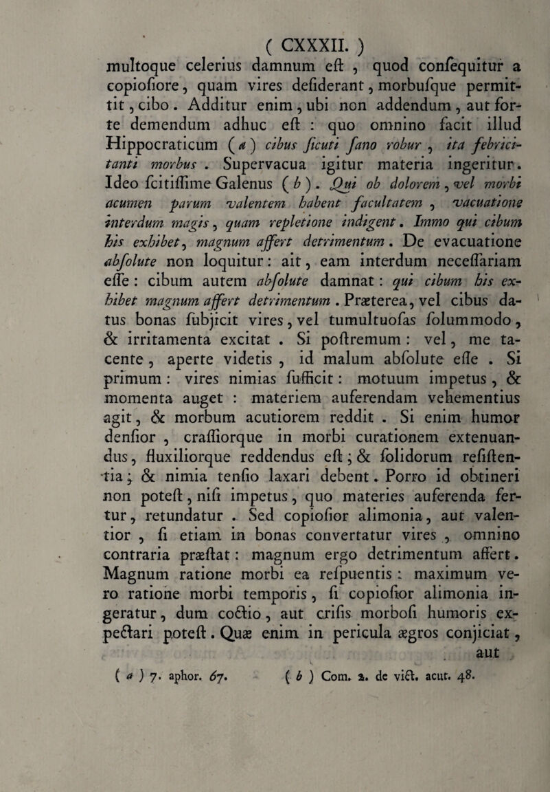 multoque celerius damnum eft , quod con/equitur a copiofiore, quam vires defiderant, morbufque permit¬ tit , cibo . Additur enim , ubi non addendum , aut for¬ te demendum adhuc eft : quo omnino facit illud Hippocraticum ( a) cibus ficuti fano robur , ita febrici¬ tanti morbus . Supervacua igitur materia ingeritur . Ideo fcitiftime Galenus ( b ) . Jfui ob dolorem , vel morbi acumen parum valentem habent facultatem , vacuatione interdum magis 5 quam repletione indigent. Immo qui cibum his exhibet, magnum affert detrimentum. De evacuatione abfolute non loquitur: ait, eam interdum neceftariam effe : cibum autem abfolute damnat: qui cibum his ex¬ hibet magnum affert detrimentum .Praeterea, vel cibus da¬ tus bonas fubjicit vires, vel tumultuofas folummodo, & irritamenta excitat . Si poftremum : vel, me ta¬ cente , aperte videtis , id malum abfolute efte . Si primum : vires nimias fufficit: motuum impetus , & momenta auget : materiem auferendam vehementius agit, & morbum acutiorem reddit . Si enim humor denfior , crafliorque in morbi curationem extenuan¬ dus , fluxiliorque reddendus eft; & folidorum refiften- tia j & nimia tenfio laxari debent. Porro id obtineri non poteft, nift impetus, quo materies auferenda fer¬ tur, retundatur . Sed copiofior alimonia, aut valen- tior , fi etiam in bonas convertatur vires , omnino contraria praeftat: magnum ergo detrimentum affert. Magnum ratione morbi ea refpuentis : maximum ve¬ ro ratione morbi temporis , fi copiofior alimonia in¬ geratur , dum coftio, aut crifis morbofi humoris ex- peflari poteft. Quae enim in pericula aegros conjiciat, aut (a ) 7. aptior. 67 • ( b } Com» %» de vi£t. acut. 48.