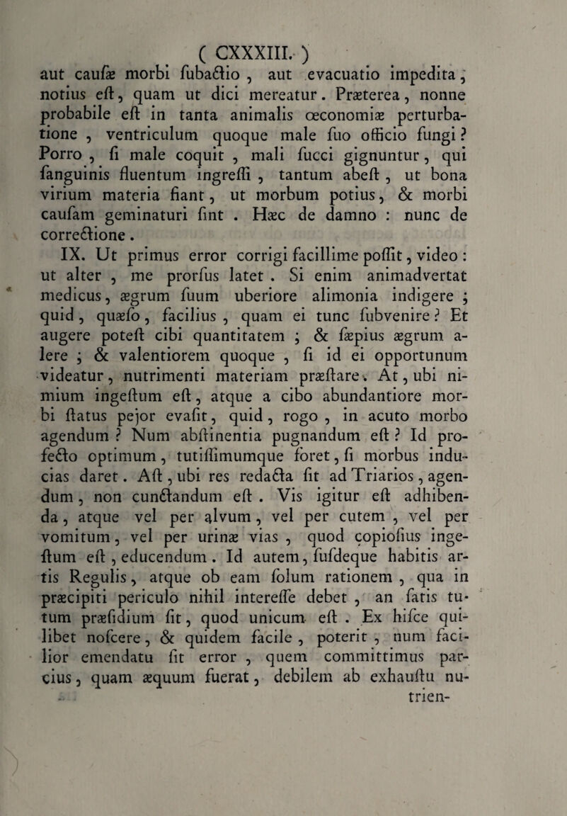 ( CXXXIII.* ) aut cau/ae morbi fubaftio , aut evacuatio impedita, notius eft, quam ut dici mereatur. Praeterea, nonne probabile eft in tanta animalis oeconomiae perturba¬ tione , ventriculum quoque male fuo officio fungi ? Porro , fi male coquit , mali fucci gignuntur, qui fanguinis fluentum ingrefli , tantum abeft , ut bona virium materia fiant, ut morbum potius, & morbi caufam geminaturi fint . Haec de damno : nunc de corre&ione. IX. Ut primus error corrigi facillime poflit, video : ut alter , me prorfus latet . Si enim animadvertat medicus, aegrum fuum uberiore alimonia indigere ; quid , quaefo, facilius , quam ei tunc fubvenire ? Et augere poteft cibi quantitatem ; & faepius aegrum a- lere ; & valentiorem quoque , fi id ei opportunum videatur, nutrimenti materiam praeftare. At, ubi ni¬ mium ingeftum eft, atque a cibo abundantiore mor¬ bi ftatus pejor evafit, quid , rogo , in acuto morbo agendum ? Num abftinentia pugnandum eft ? Id pro- fefto optimum, tutiftimumque foret, fi morbus indu¬ cias daret. Aft , ubi res redafta fit ad Triarios, agen¬ dum , non cun&andum eft . Vis igitur eft adhiben¬ da , atque vel per alvum , vel per cutem , vel per vomitum, vel per urinae vias , quod copiofms inge¬ ftum eft , educendum . Id autem, fufdeque habitis ar¬ tis Regulis, atque ob eam folum rationem , qua in praecipiti periculo nihil intereffe debet , an fatis tu¬ tum praefidium fit, quod unicum eft . Ex hifce qui¬ libet nofcere, & quidem facile, poterit, num faci¬ lior emendatu fit error , quem committimus par¬ cius , quam aequum fuerat, debilem ab exhauftu nu- trien-