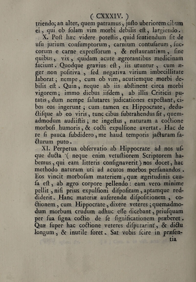 triendo; an alter, quem patramus, jufto uberiorem cibum ei, qui ob folam vim morbi debilis eft, largiendo. X. Pofl: haec videre potefiis, quid fentiendum fit de ufu jurium confumptorum, carnium contufarum, iuc- corum e carne expreflorum , & reftaurantium , fine quibus, vix , quidam acute aegrotantibus medicinam faciunt. Quodque gravius efi: , iis utuntur , cum ae¬ ger non pofitiva , fed negativa virium imbecillitate laborat; nempe, cum ob vim, acutiemque morbi de¬ bilis efi: . Quin, neque ab iis abftinent circa morbi vigorem; immo diebus iifdem , ab illis Criticis pu¬ tatis, dum nempe falutares judicationes expediant, ci¬ bos eos ingerunt ; cum tamen ex Hippocrate, dedu- dlifque ab eo viris , tunc cibus fubtrahendus fit, quem¬ admodum audiiftis; ne ingeftus , naturam a codlione morbofi humoris, & codli expulfione avertat. Hac de re fi pauca fubdidero, me haud temporis jadluram fa- fturum puto. XI. Perpetua obfervatio ab Hippocrate ad nos uf- que dudla K( neque enim vetuftiorem Scriptorem ha¬ bemus, qui eam litteris confignaverit ) nos docet, hac methodo naturam uti ad acutos morbos perfanandos . Eos vincit morbofam materiem , quae aegritudinis cau- fa efi:, ab aegro corpore pellendo : eam vero minime pellit , nifi prius expulfioni difpofitam , aptamque red¬ diderit. Hanc, materiae auferendae difpofitionem , co- dlionem , cum Hippocrate , dixere veteres ; quemadmo¬ dum morbum crudum adhuc efie dicebant, priufquam per fua figna. codlio de fe fignificationem praeberet. Quae fuper hac codtione veteres difputarint, & didlu longum, & inutile foret ^ Sat vobis fcire in praefen- tia