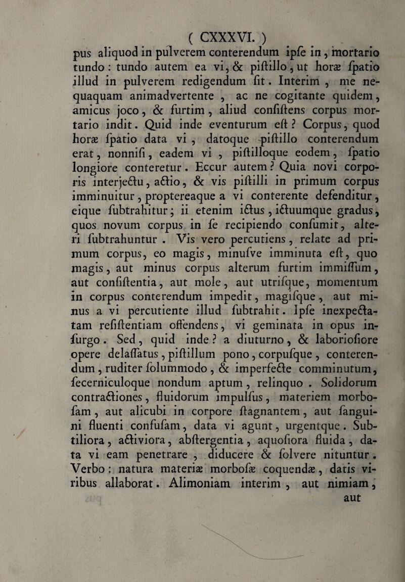 ( exxxvi.) pus aliquod in pulverem conterendum ipfe in, mortario tundo: tundo autem ea vi,& piftillo, ut horas /patio illud in pulverem redigendum fit. Interim , me ne¬ quaquam animadvertente , ac ne cogitante quidem, amicus joco, & furtim , aliud confiftens corpus mor¬ tario indit. Quid inde eventurum eft ? Corpus, quod horae fpatio data vi , datoque -piftillo conterendum erat, nonnifi, eadem vi , piftilloque eodem, fpatio longiore conteretur. Eccur autem ? Quia novi corpo¬ ris interje&u, aftio, & vis piftilli in primum corpus imminuitur , proptereaque a vi conterente defenditur, eique fubtrahitur; ii etenim iftus , iftuumque gradus, quos novum corpus in fe recipiendo confumit, alte¬ ri fubtrahuntur . Vis vero percutiens, relate ad pri¬ mum corpus, eo magis, minufve imminuta eft, quo magis, aut minus corpus alterum furtim immiffum, aut confiftentia, aut mole, aut utrifque, momentum in corpus conterendum impedit, magifque, aut mi¬ nus a vi percutiente illud fubtrahit. Ipfe inexpe&a- tam refiftentiam offendens, vi geminata in opus in- furgo . Sed, quid inde ? a diuturno, & laboriofiore opere delaflatus, piftillum pono, corpufque , conteren¬ dum , ruditer folummodo , & imperfe&e comminutum, fecerniculoque nondum aptum , relinquo . Solidorum contraftiones, fluidorum impulfus, materiem morbo- fam, aut alicubi in corpore ftagnantem, aut fangui- ni fluenti confufam, data vi agunt, urgentque. Sub¬ tiliora , aftiviora, abftergentia , aquofiora fluida, da¬ ta vi eam penetrare , diducere & folvere nituntur . Verbo ; natura materias morbofas coquendae, datis vi¬ ribus allaborat. Alimoniam interim , aut nimiam, aut