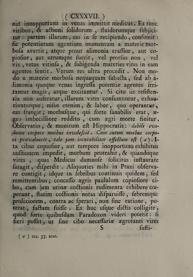 aut innopportune in venas immittit medicus. Ea tunc viribus, & aflioni folidorum , fluidorumque fubjici- tur : partem illarum, eas in fe recipiendo , confumit : fic potentiarum agentium momentum a materie mor- bofa avertit; atque prout alimonia craffior, aut co- piofior, aut utrumque fuerit, vel prorfus non , vel vix , vetus vitiofa , & fubigenda materies vires in eam agentes fentit. Verum res ultra procedit . Non mo¬ do a materie morbofa nequaquam fubafta , fed ab a- limonia quoque venas ingreffa potentis agentes irri¬ tantur magis, atque excitantur . Si cito iis refiften- tia non auferatur, illarum vires confumuntur, exhau- riunturque; nifus etenim, & labor, quo operantur eas frangit; morbufque, qui forte fanabilis erat, s- gro imbecilliore reddito , cum sgri morte finitur. Obfervatio , & monitum efl: Hippocratis: debili eva¬ dente corpore morius invalefcit, Cum autem morbus corpo¬ ri pr&valuertt, tale jam incurabiliter effeffium efl ( a ) . I- ta cibus copiofior, aut tempore inopportuno exhibitus co&ionem impedit, morbum protrahit, & quandoque vires , quas Medicus damnofe folicitus inftaurare fatagit, difperdit . Aliquoties mihi in Praxi obferva- re contigit, idque in febribus continuis quidem, fed remittentibus; conceffo sgris paululum copiofiore ci¬ bo , cum jam urins co&ionis rudimenta exhibere coe¬ perant , ftatim co&ionis notas dilparuifle, febremque prolixiorem, contra ac fperari, non fine ratione , po¬ terat , faftam fuiffe . Ex huc ufque di£lis colligite, quod forte quibufdam Paradoxon videri poterit: fi fieri poflet, ut fine cibo neceflariae aegrotanti vires S fufti- ( a ) tex. 35. acut.