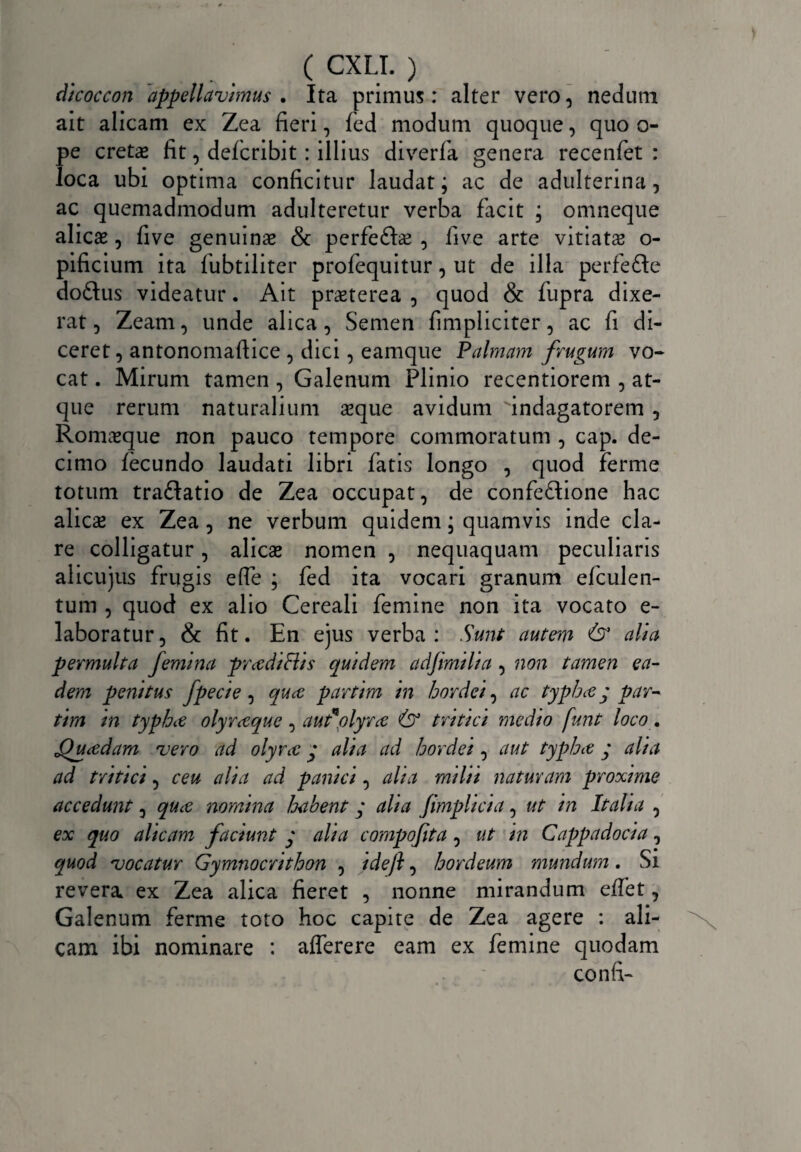 dicoccon appellavimus . Ita primus: alter vero, nedum ait alicam ex Zea fieri, fed modum quoque, quo o- pe creta* fit, defcribit: illius diverfa genera recenfet : loca ubi optima conficitur laudat; ac de adulterina, ac quemadmodum adulteretur verba facit ; omneque alicas, five genuinas & perfe&as , live arte vitiatas o- pificium ita fubtiliter profequitur, ut de illa perfe&e doftus videatur. Ait prasterea , quod & fupra dixe¬ rat , Zeam, unde alica, Semen fimpliciter, ac fi di¬ ceret , antonomaftice , dici, eamque Palmam frugum vo~ cat. Mirum tamen , Galenum Plinio recentiorem , at¬ que rerum naturalium asque avidum indagatorem , Romasque non pauco tempore commoratum , cap. de¬ cimo fecundo laudati libri fatis longo , quod ferme totum tra<3atio de Zea occupat, de confeftione hac alicae ex Zea, ne verbum quidem; quamvis inde cla¬ re colligatur, alicas nomen , nequaquam peculiaris alicujus frugis elfe ; fed ita vocari granum elculen- tum , quod ex alio Cereali femine non ita vocato e- laboratur, & fit. En ejus verba: Sunt autem & alia permulta femina pr cedi Eli s quidem adfimilia , non tamen ea¬ dem penitus fpecie, quce partim in hordei, ac typhce y par¬ tim in typhce olyrceque , autnolyrce (D3 tritici medio funt loco. Qucedam vero ad olyrce y alia ad hordei, aut typhce y alia ad tritici, ceu alia ad panici, alia milii naturam proxime accedunt, quce nomina habent y aha Jimplicia, ut in Italia , ex quo alicam faciunt y alia compofita, ut in Cappadocia, quod vocatur Gymnocrithon , idejl, hordeum mundum. Si revera ex Zea alica fieret , nonne mirandum effet, Galenum ferme toto hoc capite de Zea agere : ali¬ cam ibi nominare : afferere eam ex femine quodam