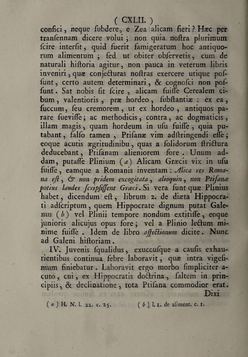confici, neque fubdere, e Zea alicam fieri ? Haec per tranfennam dicere volui ; non quia noftra plurimum fcire interfit, quid fuerit famigeratum hoc antiquo¬ rum alimentum ; fed ut obiter obfervetis, cum de naturali hifloria agitur, non pauca in veterum libris inveniri, quas conjefluras noftras exercere utique pofi- funt, certo autem determinari, & cognofci non pof- funt. Sat nobis fit fcire , alicam fuifie Cerealem ci¬ bum , valentioris , prae hordeo , fubftantiae : ex ea , fuccum, feu cremorem, ut ex hordeo, antiquos pa¬ rare fuevifie; ac methodicis , contra , ac dogmaticis , illam magis, quam hordeum in ufu fuifie , quia pu¬ tabant , falfb tamen , Ptifanae vim adftringendi efie j eoque acutis aegritudinibu, quas a folidorum flriftura deducebant, Ptifanam alieniorem fore . Unum ad¬ dam, putafie Plinium (a) Alicam Graecis vix in ufu fuifie, eamque a Romanis inventam : <Alica res Roma¬ na e fi , & non pridem excogitata , alioquin, non Rtifance potius laudes fcripfiffent Graeci. Si vera funt quae Plinius habet, dicendum eft, librum 2. de dista Hippocra¬ ti adfcriptum, quem Hippocrate dignum putat Gale¬ nus (£) vel Plinii tempore nondum extitiffeeoque junioris alicujus opus fore ; vel a Plinio leftum mi¬ nime fuifie .. Idem de libro ajfeSlionum dicite. Nunc ad Galeni hi floriam .. IV. Juvenis fqualidus, exuccufque a caufis exhau¬ rientibus continua febre laboravit, quae intra vigefi- mum finiebatur. Laboravit ergo morbo (impliciter a- cuto, cui, ex Hippocratis do&rina, faltem in prin¬ cipiis, & declinatione, tota Ptifana commodior erat. Dixi ( a ) H. N. 1. 21. c. 25. ( b ) 1.1.. de aliment. c. 1.