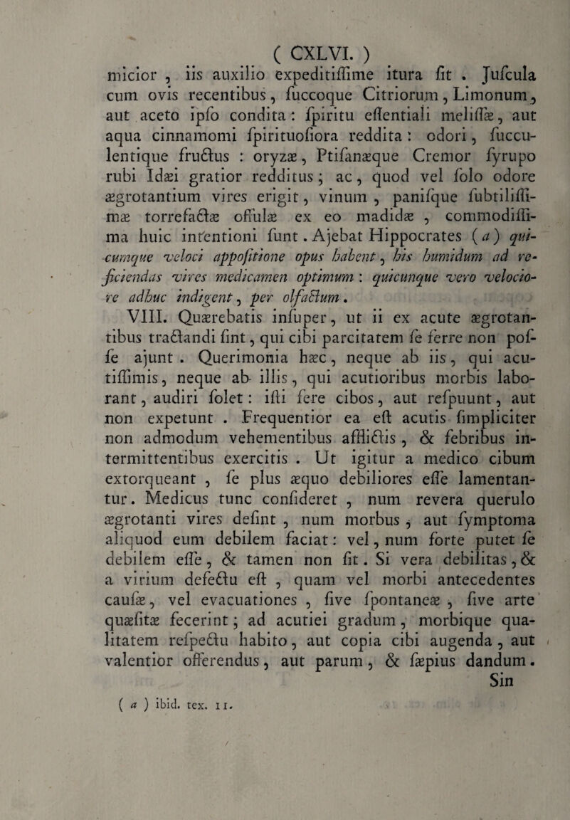 micior , iis auxilio expeditiffime itura fit . Jufcula cum ovis recentibus, fuccoque Citriorum, Limonum, aut aceto ipfo condita: fpiritu eflentiali meliffe, aut aqua cinnamomi fpirituofiora reddita : odori, fuccu- lentique frudtus : oryzas, Ptifanasque Cremor fyrupo rubi Idaei gratior redditus; ac, quod vel folo odore aegrotantium vires erigit, vinum , panifque fubtiliffi- mae torrefaflae offulae ex eo madidae , commodifii- ma huic intentioni funt. Ajebat Hippocrates (a) qui¬ cumque veloci appofitione opus habent, his humidum ad re- fidendas vires medicamen optimum : quicunque vero velocio¬ re adhuc indigent, per olfaBum. VIII. Quaerebatis infuper, ut ii ex acute aegrotan¬ tibus traftandi fint, qui cibi parcitatem fe ferre non pof- fe ajunt . Querimonia haec, neque ab iis, qui acu- tiffimis, neque ab- illis, qui acutioribus morbis labo¬ rant , audiri folet: ifii fere cibos, aut refpuunt, aut non expetunt . Frequentior ea efi: acutis (impliciter non admodum vehementibus affliftis , & febribus in¬ termittentibus exercitis . Ut igitur a medico cibum extorqueant , fe plus aequo debiliores effe lamentan¬ tur. Medicus tunc confideret , num revera querulo sgrotanti vires defint , num morbus ^ aut fymptoma aliquod eum debilem faciat: vel, num forte putet fe debilem efie , & tamen non fit. Si vera debilitas, & a virium aefeftu eft , quam vel morbi antecedentes caufas, vel evacuationes , five fpontaneae , five arte quasfitas fecerint; ad acutiei gradum, morbique qua¬ litatem refpedfu habito, aut copia cibi augenda , aut , valentior offerendus, aut parum, & faepius dandum. Sin ( a ) ibici, tex. i r.
