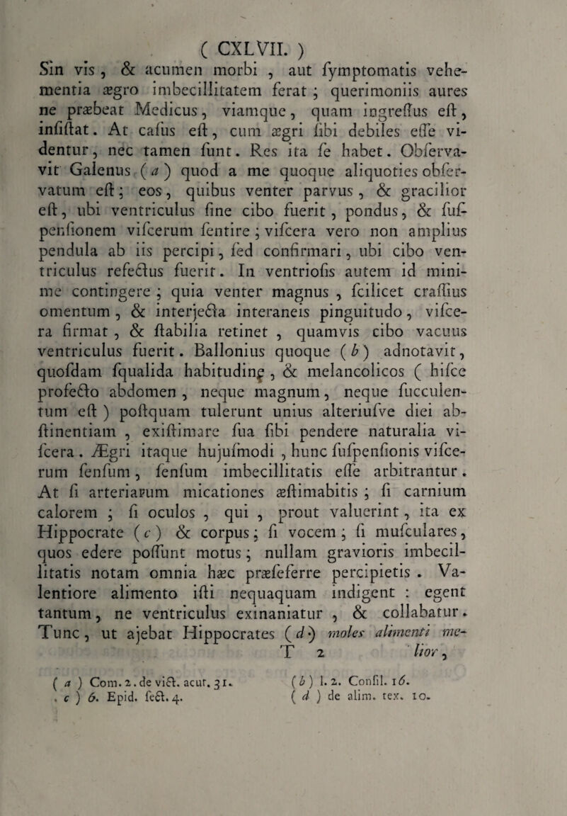 Sin vis , & acumen morbi , aut fymptomatis vehe¬ mentia tegro imbecillitatem ferat ; querimoniis aures ne praebeat Medicus, viamque, quam iogreftus eft, infiftat. At cafus eft, cum aegri fibi debiles efle vi¬ dentur, nec tamen funt. Res ita fe habet. Obferva- vit Galenus (a') quod a me quoque aliquoties obfer- vatutn eft; eos, quibus venter parvus, & gracilior eft, ubi ventriculus fine cibo fuerit, pondus, & fu£ penfionem vifcerum fentire ; vifcera vero non amplius pendula ab iis percipi, fed confirmari, ubi cibo ven¬ triculus refedus fuerit. In ventriofis autem id mini¬ me contingere ; quia venter magnus , fcilicet craffius omentum, & interjefia interaneis pinguitudo, vifce¬ ra firmat , & ftabilia retinet , quamvis cibo vacuus ventriculus fuerit. Ballonius quoque (b) adnotavit, quofdam fqualida habitudinf , & melancolicos ( hifce profefto abdomen , neque magnum, neque fucculen- tum eft ) poftquam tulerunt unius alteriufve diei ab- ftinentiam , exiftimare fu a fibi pendere naturalia vi¬ fcera . iEgri itaque hujufmodi , hunc fufpenfionis vifce¬ rum fenfum, lenium imbecillitatis efle arbitrantur. At fi arteriarum micationes sftimabitis ; fi carnium calorem ; fi oculos , qui , prout valuerint, ita ex Hippocrate (c) & corpus; fi vocem; fi mufculares, quos edere poflimt motus; nullam gravioris imbecil¬ litatis notam omnia hxc praefeferre percipietis . Va- lentiore alimento ifti nequaquam indigent : egent tantum, ne ventriculus exinaniatur , & collabatur. Tunc, ut ajebat Hippocrates (fl*) moles alimenti me- T 2 lior, ( a ) Com. 2. de vi£U acur. 31. . c ) 6. Epid. fe&. 4. (b) 1. 2. Confil. 16. ( d ) de alim. rex. 10.
