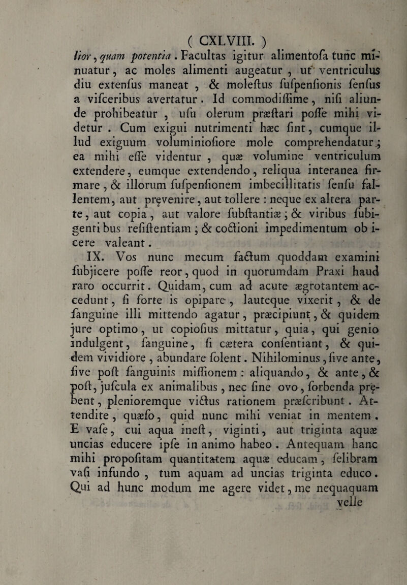 lior , quam potentia .Vacuitas igitur alimentofa tunc mi¬ nuatur , ac moles alimenti augeatur , ut ventriculus diu extenfus maneat , & moleftus fufpenfionis fenfus a vifceribus avertatur . Id commodiffime, nifi aliun¬ de prohibeatur , ufu olerum praeftari poffe mihi vi¬ detur . Cum exigui nutrimenti haec fint, cumque il¬ lud exiguum voluminiofiore mole comprehendatur.; ea mihi efle videntur , quae volumine ventriculum extendere, eurnque extendendo, reliqua interanea fir¬ mare , & illorum fufpenfionem imbecillitatis fenfu fal¬ lentem, aut prfvenire, aut tollere : neque ex altera par¬ te , aut copia, aut valore fubftantiae; &: viribus fubi- gentibus refiftentiam ; & coflioni impedimentum ob i- cere valeant. IX. Vos nunc mecum faftum quoddam examini fubjicere poffe reor, quod in quorumdam Praxi haud raro occurrit. Quidam, cum ad acute aegrotantem ac¬ cedunt , fi forte is opipare , lauteque vixerit , & de .fanguine illi mittendo agatur, praecipiunt, & quidem jure optimo, ut copiofius mittatur, quia, qui genio indulgent, fanguine, fi caetera confentiant, & qui¬ dem vividiore , abundare folent. Nihilominus ,five ante, five pofi: fanguinis miffionem : aliquando, & ante , & poft, jufcula ex animalibus , nec fine ovo , forbenda prf- bent , plenioremque vi£tus rationem praefcribunt. At¬ tendite , quaefo, quid nunc mihi veniat in mentem. E vafe, cui aqua ineft, viginti, aut triginta aquae uncias educere ipfe in animo habeo . Antequam hanc mihi propofitam quantitatem aquae educam, felibram vafi infundo , tum aquam ad uncias triginta educo. Qui ad hunc modum me agere videt, me nequaquam