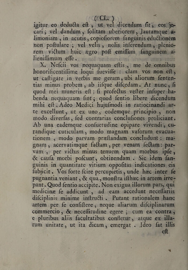 igitur eo dedufta eft , ut vel dicendum fit, eos jo¬ cari ; vel dandum , folitam uberiorem, Jautamque a- limoniam , in acutis , copiofiorem fanguinis edu£tionem non poftulare ; vel velis , nolis inferendum , plenio¬ rem viftum huic £gro poft emiflum fanguinem a- lieniffimum effe. X. Nefcii vos nequaquam eftis , me de omnibus honorificentiffime loqui fuevifte : clam vos non eft, ut caftigate in verbis me geram, ubi aliorum fenten- tias minus probem , ab iifque difcedam. At nunc, fi quod mei muneris eft ; fi profeclus vefter infuper ha¬ benda nequaquam fint; quod fentio libere dicendum mihi eft.Adeo Medici hujufinodi in ratiocinandi ar¬ te excellunt, ut ex uno, eodemque principio , non modo diverfas,fed contrarias conclufiones proliciant. Ab una eademque confuetudine opipare vivendi, cu¬ ra nd i que cuticulam, modo magnam vaforum evacua¬ tionem , modo parvam praeftandam concludunt : ma¬ gnam , acervatimque faftam , per venam feflam: par¬ vam , per vifhis minus tenuem quam morbus ipfe , & caufa morbi pofcunt, obtinendam . Sic idem fan¬ guinis in quantitate vitium oppofitas indicationes eis fubjicit. Vos forte fcire percupietis , unde haec inter fe pugnantia veniant, & qua, monftra ifthsec in artem irre¬ pant. Quod fentio accipite. Non exigua illorum pars, qui medicinae fe addicunt , ad eam accedunt neceftariis difciplinis minime inftrufti . Putant rationalem hanc artem per fe confiftere, neque aliarum difciplinarum commercio, & neceflltudine egere ; cum ea contra , e pluribus aliis facultatibus confletur, atque ex illa¬ rum unitate, ut ita dicam, emergat . .Ideo fat illis \ eft